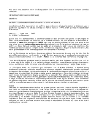 Para hacer esto, debemos hacer una búsqueda en todo el sistema los archivos que cumplan con esta
condición:

~$ find /usr/ -uid 0 -perm +4000 -print

o también:

~$ find /    ( -perm -4000 -fprintf /root/suid.txt '%#m %u %pn' )

con el comando find buscaremos los archivos que pertenecen al usuario root en el directorio usr/ y
que tienen algunos de los bits de permiso que hemos indicado (4000). el bit que nos interesa buscar
es el setuid:

­rwsr­xr­x     1 root root    24680
Dec 20 2008 /usr/bin/passwd

que en esta línea corresponde a la s del rwsr (o sea que éste programa se ejecuta con privilegios de
root). En la primera línea del resultado de la primera búsqueda del find, el setuid es el número 4.
ponemos el perm (de permission) +4000 para que encuentre cualquier archivo que tenga activo
este bit de permiso independientemente del estado del resto. En la segúnda búsqueda, se crea un
archivo de texto llamado suid.txt que se graba en el directorio root y donde se imprimirán los
nombres de los archivos que cumplen con las condiciones propuestas. Según la distribución Linux, las
letras que representan los permisos pueden venir en forma de números.

Una vez localizados los archivos, deberemos obtener las versiones de cada uno de ellos (por lo
general las obtendremos con la opción -v o -V). También podemos ver la ayuda del propio programa,
ejecutándolo directamente o con la opción –-help o con el comando man y el nombre del programa.

Conociendo la versión, podemos intentar buscar un exploit para este programa en particular. Esta es
la forma más fácil y rápida. Si ya lo ha hecho alguien, pues bien, no perderemos tiempo, sin embargo,
es más satisfactorio poder encontrar una vulnerabilidad por nosotros mismos y poder llegar a root.

Los principales fallos de seguridad que trataremos son el Buffer Overflow, el Format String
Vulnerability y el Race Conditions. Tenemos que buscar un programa en el sistema que esté setuidado
y averiguar qué opciones de comando acepta. A continuación llamaremos al programa probando a
pasarle una gran cantidad de datos en cada una de sus opciones. Con esto intentamos encontrar
algún tipo de desbordamiento de pila que permita la ejecución. Pare ello es recomendable emplear la
sentencia de perl vista anteriormente, pero como es muy aburrido teclear casi mil caracteres a mano,
lo mejor es usar las herramientas disponibles para nosotros. Si en alguno de estos casos obtenemos
un Segmentation Fault, será una buena noticia, aunque no siempre signifique que vamos a poder
codificar un exploit para aprovecharnos de él. Habrá que tener en cuenta muchas cosas.

strace
strace es una herramienta muy útil que nos puede ayudar a descubrir fallos en algunos programas y
que viene en cualquier distribución Linux. Strace que se usa para diagnóstico y de depuración,
ejecuta un comando especificado hasta que termina. Intercepta y registra las llamadas al sistema que
son requeridas por un proceso dado. El nombre de cada llamada al sistema, sus argumentos y sus
valores de retorno se imprimen en un error estándar o a un archivo especificado con la opción -o. Los
estudiantes y los hackers incipientes pueden aprender mucho de un sistema y sus llamadas
"rastreando" hasta los programas más ordinarios. En resúmen, con strace (del inglés trace= rastrear)
podemos ver todo lo que hace un programa cuando lo ejecutamos. Podemos ver como actúa strace
en el siguiente ejemplo:




                                                   167
 