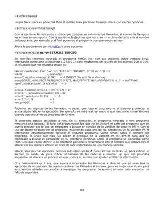 ~$ strace hping2

Lo que hace stace es ponernos todo el rastreo línea por línea. Usemos strace con ciertas opciones:

~$ strace -c -o arch.txt hping2

Con la opción -c le indicamos a strace que coloque en columnas las llamadas, el conteo de tiempo y
los errores en un reporte. Con la opción -o le decimos que nos cree un archivo de texto con el nombre
del programa, por ejemplo, y al final ponemos el programa que queremos rastrear.

Ahora lo probaremos con el NetCat y unas opciones

~$ strace -o nc.txt nc -vv 127.0.0.1 100-200

En negrillas tenemos invocado el programa NetCat (nc) con sus opciones doble verboso (-vv),
intentando conectarse al localhost (127.0.0.1) para mostrarnos un rastreo de los puertos 100 al 200.
El resultado que nos muestra strace es:

execve("/usr/bin/nc", ["nc", "­vv", "­z", "127.0.0.1", "100­200"], [/* 33 vars */]) = 0
brk(0)                                  = 0x804e000
access("/etc/ld.so.nohwcap", F_OK)      = ­1 ENOENT (No such file or directory)
mmap2(NULL, 4096, PROT_READ|PROT_WRITE, MAP_PRIVATE|MAP_ANONYMOUS, ­1, 0) = 0xb7fcb000
open("/etc/ld.so.cache", O_RDONLY)      = 3
...
write(2, "Orianna [127.0.0.1] 100 (?)", 27) = 27
write(2, " : Connection refusedn", 22) = 22
write(2, " sent 0, rcvd 0", 15)         = 15
write(2, "n", 1)                       = 1
exit_group(0)                           = ?

Podemos ver algunas de las llamadas, no todas, que hace el programa nc al sistema y detectar si
existe algún fallo en la ejecución. Por ejemplo, ya más real, veremos lo que descubrió Ismael Briones
cuando uso strace en un programa de Oracle:

El programa estaba setuidado a root. En su ejecución, el programa invocaba a otro programa
mediante una llamada. El fallo del programador fue que no se incluyó el path del programa que se
quería ejecutar por lo que se empezaba a buscar en función de la variable de entorno PATH. Con el
uso de strace se pudo ver al programa recorriendo cada uno de los directorios de la variable PATH
intentando infructuosamente ejecutar el segundo programa. Como Ismael sabía el nombre del
programa, lo único que hizo fue añadir al principio de la variable PATH=.:$PATH para que se
empezase a buscar el ejecutable en su directorio personal. Como el programa se ejecutaba como
root, tuvo que copiar /bin/sh a su directorio personal y renombrarlo con el nombre que obtuvo con el
strace. De esa manera obtuvo un shell de root instantáneo de una manera sencilla.

strace tiene muchas opciones, pero las más útiles serán -f, para rastrear los forks; -o, para indicar un
archivo de salida; -s, para indicar el tamaño de las cadenas a mostrar; -p, que nos posibilita
enganchar el strace a un proceso en ejecución y otras más que ayudan a filtrar la información.

Otra herramienta es ltrace, que ayuda a interceptar las llamadas a librerías que se usan tras la
ejecución de un proceso. Se pueden capturar las llamadas al sistema, pero es mejor usar strace para
esto. Ambas utilerías nos ayudan a investigar los programas de nuestro sistema para encontrar un
fallo de seguridad.




                                                  168
 