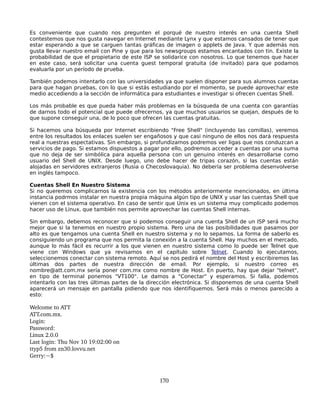 Es conveniente que cuando nos pregunten el porqué de nuestro interés en una cuenta Shell
contestemos que nos gusta navegar en Internet mediante Lynx y que estamos cansados de tener que
estar esperando a que se carguen tantas gráficas de imagen o applets de Java. Y que además nos
gusta llevar nuestro email con Pine y que para los newsgroups estamos encantados con tin. Existe la
probabilidad de que el propietario de este ISP se solidarice con nosotros. Lo que tenemos que hacer
en este caso, será solicitar una cuenta guest temporal gratuita (de invitado) para que podamos
evaluarla por un período de prueba.

También podemos intentarlo con las universidades ya que suelen disponer para sus alumnos cuentas
para que hagan pruebas, con lo que si estás estudiando por el momento, se puede aprovechar este
medio accediendo a la sección de informática para estudiantes e investigar si ofrecen cuentas Shell.

Los más probable es que pueda haber más problemas en la búsqueda de una cuenta con garantías
de darnos todo el potencial que puede ofrecernos, ya que muchos usuarios se quejan, después de lo
que supone conseguir una, de lo poco que ofrecen las cuentas gratuitas.

Si hacemos una búsqueda por Internet escribiendo "Free Shell" (incluyendo las comillas), veremos
entre los resultados los enlaces suelen ser engañosos y que casi ninguno de ellos nos dará respuesta
real a nuestras espectativas. Sin embargo, si profundizamos podremos ver ligas que nos conduzcan a
servicios de pago. Si estamos dispuestos a pagar por ello, podremos acceder a cuentas por una suma
que no deja de ser simbólica para aquella persona con un genuino interés en desarrollarse como
usuario del Shell de UNIX. Desde luego, uno debe hacer de tripas corazón, si las cuentas están
alojadas en servidores extranjeros (Rusia o Checoslovaquia). No debería ser problema desenvolverse
en inglés tampoco.

Cuentas Shell En Nuestro Sistema
Si no queremos complicarnos la existencia con los métodos anteriormente mencionados, en última
instancia podrmos instalar en nuestra propia máquina algún tipo de UNIX y usar las cuentas Shell que
vienen con el sistema operativo. En caso de sentir que Unix es un sistema muy complicado podemos
hacer uso de Linux, que también nos permite aprovechar las cuentas Shell internas.

Sin embargo, debemos reconocer que si podemos conseguir una cuenta Shell de un ISP será mucho
mejor que si la tenemos en nuestro propio sistema. Pero una de las posibilidades que pasamos por
alto es que tengamos una cuenta Shell en nuestro sistema y no lo sepamos. La forma de saberlo es
consiguiendo un programa que nos permita la conexión a la cuenta Shell. Hay muchos en el mercado,
aunque lo más fácil es recurrir a los que vienen en nuestro sistema como lo puede ser Telnet que
viene con Windows que ya revisamos en el capítulo sobre Telnet. Cuando lo ejecutamos,
seleccionemos conectar con sistema remoto. Aquí se nos pedirá el nombre del Host y escribiremos las
últimas dos partes de nuestra dirección de email. Por ejemplo, si nuestro correo es
nombre@att.com.mx sería poner com.mx como nombre de Host. En puerto, hay que dejar "telnet",
en tipo de terminal ponemos "VT100". Le damos a "Conectar" y esperamos. Si falla, podemos
intentarlo con las tres últimas partes de la dirección electrónica. Si disponemos de una cuenta Shell
aparecerá un mensaje en pantalla pidiendo que nos identifiquemos. Será más o menos parecido a
esto:

Welcome to ATT
ATT.com.mx.
Login:
Password:
Linux 2.0.0
Last login: Thu Nov 10 19:02:00 on
ttyp5 from zn30.lovvu.net
Gerry:~$



                                                170
 