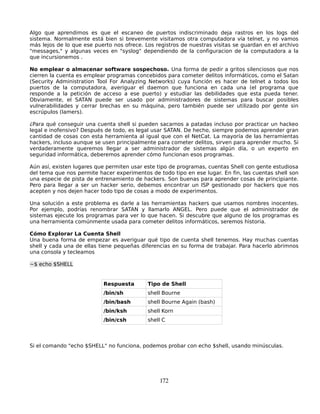 Algo que aprendimos es que el escaneo de puertos indiscriminado deja rastros en los logs del
sistema. Normalmente está bien si brevemente visitamos otra computadora vía telnet, y no vamos
más lejos de lo que ese puerto nos ofrece. Los registros de nuestras visitas se guardan en el archivo
"messages," y algunas veces en "syslog" dependiendo de la configuracion de la computadora a la
que incursionemos .

No emplear o almacenar software sospechoso. Una forma de pedir a gritos silenciosos que nos
cierren la cuenta es emplear programas concebidos para cometer delitos informáticos, como el Satan
(Security Administration Tool For Analyzing Networks) cuya función es hacer de telnet a todos los
puertos de la computadora, averiguar el daemon que funciona en cada una (el programa que
responde a la petición de acceso a ese puerto) y estudiar las debilidades que esta pueda tener.
Obviamente, el SATAN puede ser usado por administradores de sistemas para buscar posibles
vulnerabilidades y cerrar brechas en su máquina, pero también puede ser utilizado por gente sin
escrúpulos (lamers).

¿Para qué conseguir una cuenta shell si pueden sacarnos a patadas incluso por practicar un hackeo
legal e inofensivo? Después de todo, es legal usar SATAN. De hecho, siempre podemos aprender gran
cantidad de cosas con esta herramienta al igual que con el NetCat. La mayoría de las herramientas
hackers, incluso aunque se usen principalmente para cometer delitos, sirven para aprender mucho. Si
verdaderamente queremos llegar a ser administrador de sistemas algún día, o un experto en
seguridad informática, deberemos aprender cómo funcionan esos programas.

Aún así, existen lugares que permiten usar este tipo de programas, cuentas Shell con gente estudiosa
del tema que nos permite hacer experimentos de todo tipo en ese lugar. En fin, las cuentas shell son
una especie de pista de entrenamiento de hackers. Son buenas para aprender cosas de principiante.
Pero para llegar a ser un hacker serio, debemos encontrar un ISP gestionado por hackers que nos
acepten y nos dejen hacer todo tipo de cosas a modo de experimentos.

Una solución a este problema es darle a las herramientas hackers que usamos nombres inocentes.
Por ejemplo, podrías renombrar SATAN y llamarlo ANGEL. Pero puede que el administrador de
sistemas ejecute los programas para ver lo que hacen. Si descubre que alguno de los programas es
una herramienta comúnmente usada para cometer delitos informáticos, seremos historia.

Cómo Explorar La Cuenta Shell
Una buena forma de empezar es averiguar qué tipo de cuenta shell tenemos. Hay muchas cuentas
shell y cada una de ellas tiene pequeñas diferencias en su forma de trabajar. Para hacerlo abrimnos
una consola y tecleamos

~$ echo $SHELL


                           Respuesta        Tipo de Shell
                           /bin/sh          shell Bourne
                           /bin/bash        shell Bourne Again (bash)
                           /bin/ksh         shell Korn
                           /bin/csh         shell C



Si el comando "echo $SHELL" no funciona, podemos probar con echo $shell, usando minúsculas.




                                                172
 