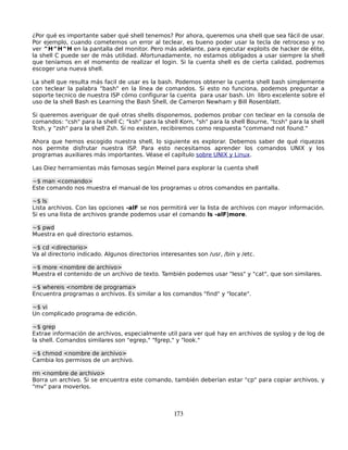 ¿Por qué es importante saber qué shell tenemos? Por ahora, queremos una shell que sea fácil de usar.
Por ejemplo, cuando cometemos un error al teclear, es bueno poder usar la tecla de retroceso y no
ver ^H^H^H en la pantalla del monitor. Pero más adelante, para ejecutar exploits de hacker de élite,
la shell C puede ser de más utilidad. Afortunadamente, no estamos obligados a usar siempre la shell
que teníamos en el momento de realizar el login. Si la cuenta shell es de cierta calidad, podremos
escoger una nueva shell.

La shell que resulta más facil de usar es la bash. Podemos obtener la cuenta shell bash simplemente
con teclear la palabra "bash" en la línea de comandos. Si esto no funciona, podemos preguntar a
soporte tecnico de nuestra ISP cómo configurar la cuenta para usar bash. Un libro excelente sobre el
uso de la shell Bash es Learning the Bash Shell, de Cameron Newham y Bill Rosenblatt.

Si queremos averiguar de qué otras shells disponemos, podemos probar con teclear en la consola de
comandos: "csh" para la shell C; "ksh" para la shell Korn, "sh" para la shell Bourne, "tcsh" para la shell
Tcsh, y "zsh" para la shell Zsh. Si no existen, recibiremos como respuesta "command not found."

Ahora que hemos escogido nuestra shell, lo siguiente es explorar. Debemos saber de qué riquezas
nos permite disfrutar nuestra ISP. Para esto necesitamos aprender los comandos UNIX y los
programas auxiliares más importantes. Véase el capítulo sobre UNIX y Linux.

Las Diez herramientas más famosas según Meinel para explorar la cuenta shell

~$ man <comando>
Este comando nos muestra el manual de los programas u otros comandos en pantalla.

~$ ls
Lista archivos. Con las opciones -alF se nos permitirá ver la lista de archivos con mayor información.
Si es una lista de archivos grande podemos usar el comando ls -alF|more.

~$ pwd
Muestra en qué directorio estamos.

~$ cd <directorio>
Va al directorio indicado. Algunos directorios interesantes son /usr, /bin y /etc.

~$ more <nombre de archivo>
Muestra el contenido de un archivo de texto. También podemos usar "less" y "cat", que son similares.

~$ whereis <nombre de programa>
Encuentra programas o archivos. Es similar a los comandos "find" y "locate".

~$ vi
Un complicado programa de edición.

~$ grep
Extrae información de archivos, especialmente util para ver qué hay en archivos de syslog y de log de
la shell. Comandos similares son "egrep," "fgrep," y "look."

~$ chmod <nombre de archivo>
Cambia los permisos de un archivo.

rm <nombre de archivo>
Borra un archivo. Si se encuentra este comando, también deberían estar "cp" para copiar archivos, y
"mv" para moverlos.



                                                    173
 