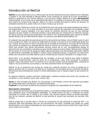 Introducción al NetCat
NetCat es una utilería para Linux y Winxx que fue escrita originalmente para sistemas Unix, Berkeley
y System V. Ha sido llamada la Navaja Militar Suiza multiusos en virtud de la gran versatilidad y
potencia contenida en tan mínimo espacio y con tan poco código. NetCat es la gran Herramienta
imprescindible en el mundo de la seguridad informática. Es análoga a la ganzúa del ratero. Entender
esta utilería es amarla dicen algunos. NetCat ha sido la estrella principal en cientos de ataques. El
verdadero secreto de su poder radica en el buen manejo que se le dé.

En un principio, NetCat fue hecho con la finalidad de servir de ayuda a los administradores de redes y
fue programado en C. En su gran sencillez es una obra maestra de impecable funcionalidad y pesa
tan solo unos cuantos kilobytes y es aquí donde el conocido aforisma de que no hay enemigo
pequeño se hace verdad. Su diminuto tamaño o hace ideal para ser introducido en sistemas víctimas
sin hacer arrancar alarmas de penetración del sistema. Fue contrabandeado para usarse en Win95,
Win98, WinXP y NT por Weld Pond de L0pht. Lo curioso es que Weld le llamó NetCat 1.0.

Si a alguien hay que darle las gracias por tan fina herramienta de trabajo, ese es Hobbit quien lo sacó
a la luz pública en 1995 y en marzo de 1996 liberó la versión 1.10 que no se ha modificado desde esa
vez. A pesar de que tiene 13 años circulando por el mundillo de los hackers, es el tipo de herramienta
que quienes lo emplean van aprendendiendo sobre la marcha sus funciones y utilidades y es por esa
razón que existen muy pocos documentos escritos acerca de su uso, principalmente porque la
estructura de sus comandos y opciones es poco familiar para el usuario medio. NetCat tiene infinidad
de funciones. En el archivo de ayuda se hallan algunos ejemplos muy elementales solamente. NetCat
es plenamente compatible con POSIX y existen varias implementaciones, incluyendo una reescritura
desde cero conocida como GNU NetCat, que es mantenida por Giovanni Giacobbi en su página web.

Ahora bien, si se estudian detalladamente las variables, el aura de misterio que rodea al NetCat
desaparece. Posteriormente viene la parte de la imaginación; ¿Que otras funciones le podemos
asignar? ¿Que más podría hacer? El hacking no es más que probar nuevas posibilidades, utilizando el
ingenio, los conocimientos acumulados y una dosis bastante fuerte de imaginación.

NetCat no es un programa que pueda ser usado por cualquier persona. Es como la pistola de un
policía, el bisturí de un cirujano o la regla de un arquitecto. La naturaleza de los comandos utilizados,
dificilmente será entendida por lamers o niñitos advenedizos que ni siquiera saben lo que quieren en
la vida.

En algunos sistemas, existen versiones modificadas o utilerías similares que tienen por nombres de
comando nc, ncat, pnetcat, socat, sock, socket, sbd.

Socat es más complejo que NetCat. Es más grande y más flexible y tiene más opciones que deben
ser configuradas para una efectuar una determinada tarea.
Cryptcat es una versión de NetCat de transporte integrado con capacidades de encriptación.

Descripción y Funciones
Son muchas las funciones que el programita posee, y si se baja el código fuente puede ser compilado
para agregarle otras funcionalidades especiales. El código fuente es libre y cualquiera lo puede
manipular sin olvidar dar el crédito a sul creador. Hay muchos lugares donde se puede descargar.
Una de las mayores ventajas de NetCat es que permite al usuario que averigüe sus secretos más
íntimos.

NetCat puede leer y escribir datos a través de conexiones de red utilizando el protocolo TCP o el
protocolo UDP. Está diseñado para ser una herramienta "de atrás" confiable que puede ser usada
directamente o con soltura propulsada por otros programas y puede incluirse dentro de scripts SH (en
Unix) o batch (en ms-dos).


                                                  174
 