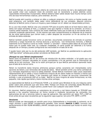 Al mismo tiempo, es una sustanciosa utilería de corrección de errores de red y de exploración dado
que puede crear casi cualquier clase de conexión que se necesitaría y posee además varias
capacidades interesantes incorporadas. NetCat debería haber salido desde hace mucho tiempo como
otra de esas herramientas crípticas, pero estándar, de Unix.

NetCat puede abrir puertos y enlazar en ellos a cualquier programa. Así como un hacker puede usar
este programa, uno también debe saber cómo defenderse de sus embates. Algunos antivirus
detectan al NetCat como si fuera un troyano y para trabajar con él deben ser desactivados primero.

En su uso más simple, NetCat crea una conexión TCP para el puerto dado en el host blanco dado. Los
datos son luego enviados al host, y cualquier cosa que regrese a través de la conexión, se envía a
nuestra salida estándar. Esto continúa de modo indefinido hasta que el lado de la red donde está la
conexión suspende operaciones. Es de notarse que este comportamiento es diferente de la mayoría
de las otras aplicaciones que cierran todo y salen después de encontrar un fin de archivo en la
entrada de datos estándar.

NetCat también puede funcionar como un servidor, escuchando conexiones de entrada en puertos
arbitrarios y luego haciendo las mismas lecturas y escrituras. Con limitaciones menores, a NetCat
realmente no le importa si corre en modo "cliente" o "servidor" - todavía palea datos de acá para allá
hasta que no quede nada más. En cualquier modalidad, el cierre puede ser obtenido a la fuerza
después de un tiempo y puede configurarse de inactividad en el lado de la red.

Y puede hacer esto por la vía del protocolo UDP también, así NetCat es posiblemente la aplicación
"UDP tipo telnet" soñada para probar servidores de Modo-UDP.

¿Porqué no usar Telnet simplemente?
Telnet tiene el problema del fin de archivo de introducción de datos estándar, a tal grado que uno
debe introducir retrasos calculados en scripts controlantes a fin de permitir que la información de
salida de la red concluya. Ésta es la razón principal por la que NetCat permanece operando hasta
que el lado de la red se cierra.

Telnet no transferirá datos binarios arbitrarios porque ciertos caracteres son interpretados como
opciones de telnet y son removidos del raudal de datos. Telnet también emite una cierta cantidad de
sus mensajes diagnósticos hacia la salida estándar, donde NetCat mantienen tales cosas separadas
religiosamente de su salida y nunca modificará ninguno de los datos reales en tránsito a menos que
el usuario realmente lo desee. Y por supuesto que telnet es incapaz de escuchar conexiones de
entrada, o usar el protocolo UDP en su lugar. NetCat no tiene ninguna de estas limitaciones, es más
pequeño, más rápido que telnet y tiene muchas otras ventajas.

La especialidad de NetCat es el Protocolo TCP/IP, y la versión para Windows le da a la máquina cierto
poder sobre este protocolo que solo tenía UNIX. Trabaja con líneas de comandos desde MS-DOS (o
desde el Shell de Linux), y según parece, puede hacer casi cualquier cosa sobre TCP/IP.

En resumen, NetCat proporciona un subsistema de conexión a red básico basado en TCP/UDP que
permite a los usuarios interactuar en forma normal o mediante secuencias de comandos con
aplicaciones de red y servicios sobre la capa de aplicación. Nos permitirá ver datos TCP y UDP en
bruto antes de que sean recubiertos por la siguiente capa superior, tal como FTP, SMTP, o HTTP.

Versiones
NetCat puede ser descargado en versión para Linux (Sobresaliente e inmejorable in extremis, es la
mejor versión) y para WinNT (simplemente pasable). Esta versión (NetCat 1.1NT), funciona casi
perfectamente en Win 95/98 Win98SE y WinXP, excepto que las conexiones que reciba no serán muy
estables.




                                                 175
 