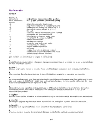 NetCat en Win

c:>nc -h

connect to
somewhere:             nc [-options] hostname port[s] [ports] ...
listen for inbound:    nc -l -p port [options] [hostname] [port]
options:
-d                     detach from console, stealth mode
-e                     prog inbound program to exec [dangerous!!]
-g                     gateway source-routing hop point[s], up to 8
-G                     num source-routing pointer: 4, 8, 12, ...
-h                     this cruft
-i                     secs delay interval for lines sent, ports scanned
-l                     listen mode, for inbound connects
-L                     listen harder, re-listen on socket close
-n                     numeric-only IP addresses, no DNS
-o                     file hex dump of traffic
-p                     port local port number
-r                     randomize local and remote ports
-s                     addr local source address
-t                     answer TELNET negotiation
-u                     UDP mode
-v                     verbose [use twice to be more verbose]
-w                     secs timeout for connects and final net reads
-z                     zero-I/O mode [used for scanning]

port numbers can be individual or ranges: m-n [inclusive]

d
(Modo Stealth o encubierto) Con esta opción el programa se desvincula de la consola con lo que se logra trabajar
en el en el fondo del sistema.

e<prog>
(Ejecuta un programa cuando se conecta) Puede ser utilizado para ejecutar un Shell en cualquier plataforma.

l
(Ele minúscula -Escuchando conexiones, de Listen) Deja abierto un puerto en espera de una conexión.

L
(lo mismo que la anterior, pero sigue escuchando aún cuando la conexión sea cerrada) Esta opción está incluida
solo en la versión de Weld Pond y es útil para continuar escuchando en el mismo puerto, a diferencia de -l (que
la conexión cerrada termina con el proceso de nc).

n
(Dirección numerica especifica; evita que se haga un DNS Lookup) NetCat tiene la característica de resolver
nombres de dominio mediante un DNS Lookup, con esta opción le especificamos que no lo haga, y use
solamente direcciones IP.

o<logfile>
(obtiene un archivo log en Hex de la acción) Genera un Log de las actividades de NetCat en código Hexadecimal.

p<puerto>
(Puerto para pegarse) Algunas veces debes especificarle con ésta opción el puerto a realizar una acción.

s<ip addr>
(pegarse a un IP especifico) NetCat puede utilizar la IP de una red como fuente local.

t
(Funciona como un pequeño demonio telnet) Con esta opción NetCat realizará negociaciones telnet.




                                                       178
 