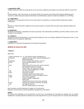 u especificar UDP
(Utilizar Protocolo UDP) Con esta opción se le comunica a NetCat que trabaje con protocolo UDP en vez de TCP.

v
(modo verbose, más información, se le puede añadir otra -v para más información todavía) Bastante útil y
necesario, sobre todo para estudiar demonios en profundidad y observar todos los detalles en un Sniffing.

w <segundos>
(Especifica un tiempo para terminar) Con esta opción se especifica un tiempo determinado para realizar
conexiones.

r
(Genera un Patron Ramdom (aleatorio) de puertos locales o remotos) Muy útil para evitar patrones lógicos de
Scanning.

g <gateway>
(Especificar Gateways -pasarelas) Una de las opciones más interesantes de NetCat, permite utilizar routers como
"puentes" de conexión.

G <número>
(Especificar puntos de Routing), Con esta opción podemos crear una cadena aleatoria de hosts para crear un ruta
perdida para tus paquetes (Spoofing).

i <segundos>
Especifica un intervalo de segundos entre puertos Scaneados.


NetCat en Linux [v1.10]

~$ nc -h

Opciones:

-c shell commands as `-e'; use /bin/sh to exec [dangerous!!]
-e filename           program to exec after connect [dangerous!!]
-b                    allow broadcasts
-g gateway            source-routing hop point[s], up to 8
-G num                source-routing pointer: 4, 8, 12, ...
-h                    this cruft
-i secs               delay interval for lines sent, ports scanned
-k                    set keepalive option on socket
-l                    listen mode, for inbound connects
-n                    numeric-only IP addresses, no DNS
-o file               hex dump of traffic
-p port               local port number
-r                    randomize local and remote ports
-q secs               quit after EOF on stdin and delay of secs
-s addr               local source address
-t                    answer TELNET negotiation
-u                    UDP mode
-v                    verbose [use twice to be more verbose]
-w secs               timeout for connects and final net reads
-x tos                set Type Of Service
-z                    zero-I/O mode [used for scanning]

port numbers can be individual or ranges: lo-hi [inclusive];
hyphens in port names must be backslash escaped (e.g. 'ftp-data').

NOTA:
La versión para Windows es muy parecida a la de Linux, los ejemplos de comandos se podrán usar en ambas
plataformas, excepto donde se indique el uso del argumentoi -L, que se incluyó solo en la versión para Windows.


                                                      179
 