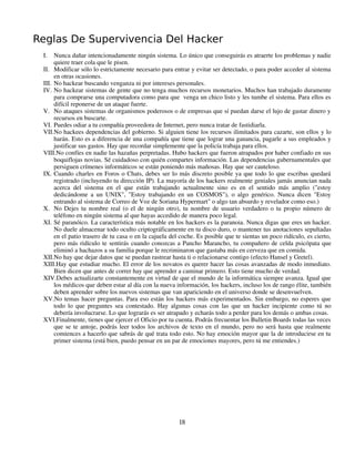 Reglas De Supervivencia Del Hacker
 I.   Nunca dañar intencionadamente ningún sistema. Lo único que conseguirás es atraerte los problemas y nadie
      quiere traer cola que le pisen.
 II. Modificar sólo lo estrictamente necesario para entrar y evitar ser detectado, o para poder acceder al sistema
      en otras ocasiones.
 III. No hackear buscando venganza ni por intereses personales.
 IV. No hackear sistemas de gente que no tenga muchos recursos monetarios. Muchos han trabajado duramente
      para comprarse una computadora como para que venga un chico listo y les tumbe el sistema. Para ellos es
      difícil reponerse de un ataque fuerte.
 V. No ataques sistemas de organismos poderosos o de empresas que sí puedan darse el lujo de gastar dinero y
      recursos en buscarte.
 VI. Puedes odiar a tu compañía proveedora de Internet, pero nunca tratar de fastidiarla.
 VII.No hackees dependencias del gobierno. Si alguien tiene los recursos ilimitados para cazarte, son ellos y lo
      harán. Esto es a diferencia de una compañía que tiene que lograr una ganancia, pagarle a sus empleados y
      justificar sus gastos. Hay que recordar simplemente que la policía trabaja para ellos.
 VIII.No confíes en nadie las hazañas perpretadas. Hubo hackers que fueron atrapados por haber confiado en sus
      boquiflojas novias. Sé cuidadoso con quién compartes información. Las dependencias gubernamentales que
      persiguen crímenes informáticos se están poniendo más mañosas. Hay que ser cauteloso.
 IX. Cuando charles en Foros o Chats, debes ser lo más discreto posible ya que todo lo que escribas quedará
      registrado (incluyendo tu dirección IP). La mayoría de los hackers realmente geniales jamás anuncian nada
      acerca del sistema en el que están trabajando actualmente sino es en el sentido más amplio ("estoy
      dedicándome a un UNIX", "Estoy trabajando en un COSMOS"), o algo genérico. Nunca dicen "Estoy
      entrando al sistema de Correo de Voz de Soriana Hypermart" o algo tan absurdo y revelador como eso.)
 X. No Dejes tu nombre real (o el de ningún otro), tu nombre de usuario verdadero o tu propio número de
      teléfono en ningún sistema al que hayas accedido de manera poco legal.
 XI. Sé paranóico. La característica más notable en los hackers es la paranoia. Nunca digas que eres un hacker.
      No duele almacenar todo oculto criptográficamente en tu disco duro, o mantener tus anotaciones sepultadas
      en el patio trasero de tu casa o en la cajuela del coche. Es posible que te sientas un poco ridículo, es cierto,
      pero más ridículo te sentirás cuando conozcas a Pancho Marancho, tu compañero de celda psicópata que
      eliminó a hachazos a su familia porque le recriminaron que gastaba más en cerveza que en comida.
 XII.No hay que dejar datos que se puedan rastrear hasta ti o relacionarse contigo (efecto Hansel y Gretel).
 XIII.Hay que estudiar mucho. El error de los novatos es querer hacer las cosas avanzadas de modo inmediato.
      Bien dicen que antes de correr hay que aprender a caminar primero. Esto tiene mucho de verdad.
 XIV.Debes actualizarte constantemente en virtud de que el mundo de la informática siempre avanza. Igual que
      los médicos que deben estar al día con la nueva información, los hackers, incluso los de rango élite, también
      deben aprender sobre los nuevos sistemas que van apariciendo en el universo donde se desenvuelven.
 XV.No temas hacer preguntas. Para eso están los hackers más experimentados. Sin embargo, no esperes que
      todo lo que preguntes sea contestado. Hay algunas cosas con las que un hacker incipiente como tú no
      debería involucrarse. Lo que lograrás es ser atrapado y echarás todo a perder para los demás o ambas cosas.
 XVI.Finalmente, tienes que ejercer el Oficio por tu cuenta. Podrás frecuentar los Bulletin Boards todas las veces
      que se te antoje, podrás leer todos los archivos de texto en el mundo, pero no será hasta que realmente
      comiences a hacerlo que sabrás de qué trata todo esto. No hay emoción mayor que la de introducirse en tu
      primer sistema (está bien, puedo pensar en un par de emociones mayores, pero tú me entiendes.)




                                                        18
 