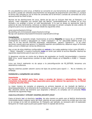 En una plataforma como Linux, el NetCat se convierte en una herramienta de verdadero gran poder
de acción y puede ser utilizado conjuntamente con lenguajes de programación como Perl y C; aunque
la forma más utilizada es con la línea de comandos de la terminal o consola de comandos de Linux
aprovechando los Shell Scripts.

Muchas de las distribuciones de Linux, dentro de las que se incluyen Red Hat, el Freespire y el
Ubuntu, traen integrada una versión light del NetCat. Lamentablemente su utilidad se ve muy
limitada y es análogo a tomar un café descafeinado. Si lo que se desea es aprovechar toda la
potencia de esta herramienta, entonces se deberá descargar la versión competa de esta utilería. El
programa para Linux se puede descargar desde los siguientes sitios:

avian.org:/src/hacks/nc110.tgz
ftp.sterling.com:/mirrors/avian.org/src/hacks/nc110.tgz
ftp.rge.com:/pub/security/coast/mirrors/avian.org/netcat/nc110.tgz

Compilación
La compilación es bastante simple. Examinamos el archivo Makefile en busca de un SYSTYPE que
corresponda al nuestro y ejecutamos un "make <systype>". El "nc" ejecutable debería surgir a la
vista. Si no hay sección SYSTYPE pertinente, intentaremos generic ("genérico"). Si se crean
secciones nuevas para que generic.h y Makefile soporten otra plataforma, debemos seguir el formato
dado y enviar a Hobbit por correo las diferencias.

Hay un par de otros #defines configurables en netcat.c, los cuales podemos incluir como DFLAGS =
"- Desto - Daquello" a nuestra invocación make sin tener que editar el archivo Makefile. Veamos los
siguientes argumentos para lo que son y hacen.

Si deseamos vincular en contra de la librería del resolvedor en SunOS (recomendable) y tenemos
BIND 4.9.x, quizá requeriremos cambiar el dato XLIBS=-lresolv en el Makefile a XLIBS = "-lresolv-
l44bsd".

Linux sys time.h realmente no da apoyo a la preconfiguración de FD_SETSIZE; lanzamos una
advertencia inofensiva.

Algunos sistemas pueden advertir acerca de tipos de puntero para signal ( ) . No es molestia, sin
embargo.

Instalación y compilación con extras:

Importante
La versión de NetCat para linux viene a prueba de lamers y advenedizos. Debe ser
compilado incluyendo unos flags especiales para poder obtener las opciones -t y -e (Telnet
y Gaping Security Hole).

La mejor manera de compilar el programa es primero bajando el .tar (tarball) de NetCat y
desempaquetándolo en el directorio de tu preferencia. Lo mejor es crear un directorio de descargas.
Nos ubicamos dentro del directorio que asignaste a NetCat y lo compilas con el comando Make
utilizando las siguientes Flags:

make linux DFLAGS=" -DTELNET -DGAPING_SECURITY_HOLE"

Copia el binario (nc) al directorio /usr/bin, de esta manera se podrá usar el NetCat directamente
invocándolo desde cualquier parte del Shell, además de que pueden usarse los scripts que uno cree
(o se consiga en la red) sin problemas. En Freespire, por ejemplo, es necesario abrir el explorador
Konqueror en modo superusuario para poder hacer el copiado del archivo.


                                                 180
 