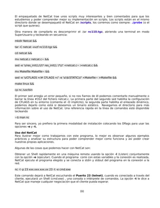 El empaquetado de NetCat trae unos scripts muy interesantes y bien comentados para que los
estudiemos y poder comprender mejor su implementación en scripts. Los scripts están en el mismo
directorio donde se desempaquetó el NetCat en /scripts, los corremos como siempre: ./probe (o el
script que quieras).

Otra manera de compilarlo es descomprimir el .tar nc110.tgz, abriendo una terminal en modo
SuperUsuario y tecleando en secuencia:

mkdir Netcat &&

tar -C netcat -xvzf nc110.tgz &&

cd netcat &&

mv netcat.c netcat.c~ &&

sed -e 's/res_init();//* res_init(); *//' <netcat.c~ >netcat.c &&

mv Makefile Makefile~ &&

sed -e 's/CFLAGS =/# CFLAGS =/' -e 's/$(STATIC)//' <Makefile~ >Makefile &&

make linux &&

cp nc /usr/bin

El primer sed arregla un error pequeño, si no nos fiamos de él podemos comentarlo manualmente o
borrar la línea #312 del fichero netcat.c. La primera parte del segundo sed habilita la configuración
de CFLAGS en tu entorno (comenta el -O implícito), la segunda parte habilita el enlazado dinámico,
podemos dejarlo como está si deseamos un binario estático. Navegamos el directorio para más
información sobre el uso de NetCat. Una referencia rápida en la línea de comandos está disponible
tecleando

~$ man nc

Para ser sincero, yo prefiero la primera modalidad de instalación colocando los Dflags para usar las
opciones -e y -t.

Uso del NetCat
Para ilustrar mejor como trabajamos con este programa, lo mejor es observar algunos ejemplos
prácticos y analizar su estructura para poder comprender mejor como funciona y así poder crear
nuestras propias aplicaciones.

Algunas de las cosas que podemos hacer con NetCat son:

Obtener un Shell rapidamente en una máquina remota usando la opción -l (Listen) conjuntamente
con la opción -e (ejecutar). Cuando el programa corre con estas variables y la conexión es realizada,
NetCat ejecuta el programa elegido y se conecta a stdin y stdout del programa en la conexión a la
red.

nc -l -p 23 xxx.xxx.xxx.xx 23 -t -e cmd.exe

Este comando dejará a NetCat escuchando el Puerto 23 (telnet), cuando es conectado a través del
cliente, ejecutará un Shell (cmd.exe) , una consola o intérprete de comandos. La opción -t le dice a
NetCat que maneje cualquier negociación que el cliente pueda esperar.


                                                      181
 