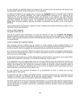 Si esta conexión es realizada desde una máquina NT, el shell correrá los permisos del proceso que
han generado a NetCat, así que hay que ser muy cautelosos.

La belleza de NetCat es que puede hacer lo mismo en cualquier puerto. Se puede dejar a NetCat
escuchando en los puertos NETBIOS, que están probablemente corriendo en la mayoría de las
máquinas NT, de esta manera podemos lograr una conexión a una máquina que esté utilizando
"Filtrado de Puertos" activado en TCP/IP security Network Control Panel, NT no parece tener ninguna
seguridad alrededor de cuales puertos los programas de usuarios son permitidos amarrar, esto
quiere decir en pocas palabras, ejecutar comandos y programas que puedan unirse a los Puertos
NETBIOS.

Como anteriormente se mencionó, podemos utilizar a NetCat para estudiar diferentes puertos, con la
siguiente sintaxis para Windows:

c:>nc -v <IP> <puerto>
(Se puede añadir otra -v)

Uno de los puertos más interesantes a la hora de analizar un host, es el puerto 79 (Finger),
podemos obtener nombres de usuarios e información muy útil a la hora de planear un "Brute-Force
Attack", este comando de NetCat muestra la flexibilidad del programa en cuestión, dando una idea de
sus posibilidades:

c:>nc -v <host> 79 < user.txt > log.txt

Este comando indicará a NetCat que se conecte en modo verbose al Host predeterminado en el
puerto 79 (Finger) y envie el contenido del archivo user.txt, la respuesta del servicio será guardada en
el archivo log.txt. (No lo he probado con una posible lista de nombre de usuarios al azar).

Si no se le da ningun argumento, NetCat los pedirá, leerá lo que se le dé y los separará internamente.
Esto es útil con ciertos tipos de scripts, y su efecto secundario es que no se podrán ver los procesos
que corra con el comando ps.

El argumento host puede ser la versión alfanumérica o el IP numérico. Si la opción -n es especificada,
NetCat solo aceptará IP numericos, y no verificará el DNS por ningun motivo.

Si el argumento -n no es especificado, pero -v si lo está, NetCat hará una verificación normal y en
reversa del host, y dará una advertencia si el IP y el nombre no coinciden. Esto toma un poco más de
tiempo, pero puede ser útil. Aunque en ocasiones acelera la conexión cuando queremos saber el
nombre de un IP y tambien conectarnos ahi. Si no se usa la -v, NetCat hará lo que tenga que hacer
silenciosamente, a menos que ocurra algun error.

En este respecto, una conexión rechazada no es considerada un error, a menos que se haya
especificado un solo puerto.

El argumento -w indica a NetCat que deberá esperar un tiempo determinado de inactividad antes de
cancelar la conexión. Por ejemplo, -w 3 hará que NetCat espere 3 segundos antes de intentar
conexión con en otro puerto (o cancelar la operación completamente).

De hecho, esperará el número de segundos especificados y si no recibe nada esperará nuevamente el
mismo tiempo, por si las dudas, y entonces si cerrará la conexión. De esta manera, NetCat trabaja
con las conexiones sin nuestra intervención, cerrándolas cuando el servidor al que nos conectemos
deje de responder.




                                                  182
 