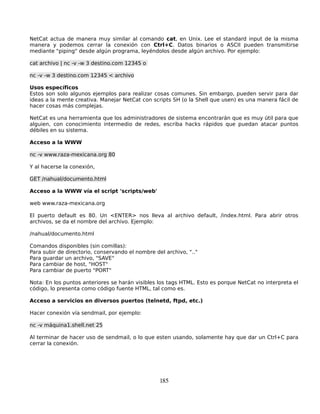 NetCat actua de manera muy similar al comando cat, en Unix. Lee el standard input de la misma
manera y podemos cerrar la conexión con Ctrl+C. Datos binarios o ASCII pueden transmitirse
mediante "piping" desde algún programa, leyéndolos desde algún archivo. Por ejemplo:

cat archivo | nc -v -w 3 destino.com 12345 o

nc -v -w 3 destino.com 12345 < archivo

Usos específicos
Estos son solo algunos ejemplos para realizar cosas comunes. Sin embargo, pueden servir para dar
ideas a la mente creativa. Manejar NetCat con scripts SH (o la Shell que usen) es una manera fácil de
hacer cosas más complejas.

NetCat es una herramienta que los administradores de sistema encontrarán que es muy útil para que
alguien, con conocimiento intermedio de redes, escriba hacks rápidos que puedan atacar puntos
débiles en su sistema.

Acceso a la WWW

nc -v www.raza-mexicana.org 80

Y al hacerse la conexión,

GET /nahual/documento.html

Acceso a la WWW vía el script 'scripts/web'

web www.raza-mexicana.org

El puerto default es 80. Un <ENTER> nos lleva al archivo default, /index.html. Para abrir otros
archivos, se da el nombre del archivo. Ejemplo:

/nahual/documento.html

Comandos disponibles (sin comillas):
Para subir de directorio, conservando el nombre del archivo, ".."
Para guardar un archivo, "SAVE"
Para cambiar de host, "HOST"
Para cambiar de puerto "PORT"

Nota: En los puntos anteriores se harán visibles los tags HTML. Esto es porque NetCat no interpreta el
código, lo presenta como código fuente HTML, tal como es.

Acceso a servicios en diversos puertos (telnetd, ftpd, etc.)

Hacer conexión vía sendmail, por ejemplo:

nc -v máquina1.shell.net 25

Al terminar de hacer uso de sendmail, o lo que esten usando, solamente hay que dar un Ctrl+C para
cerrar la conexión.




                                                  185
 