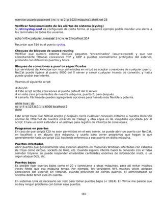 rservice usuario password | nc -v -w 2 -p 1023 máquina1.shell.net 23

Verificar funcionamiento de las alertas de sistema (syslog)
Si /etc/syslog.conf es configurado de cierta forma, el siguiente ejemplo podría mandar una alerta a
las terminales de todos los usuarios.

echo '<0>cualquier_mensaje' | nc -v -w 2 localhost 514

Recordar que 514 es el puerto syslog.

Chequeo de bloqueo de source-routing
Verificar que nuestro sistema bloquea paquetes "encaminados" (source-routed) y que son
correctamente filtradas conexiones TCP y UDP a puertos normalmente protegidos del exterior,
probando con diferentes puertos y hosts.

Bloqueo de conexiones a puertos especificados
Los servidores de Xwindow son muy vulnerables en virtud se aceptar conexiones de cualquier puerto.
NetCat puede ligarse al puerto 6000 del X server y cerrar cualquier intento de conexión, y hasta
puede grabar ese intento.

Veamos el siguiente script:

#!/bin/sh
# Este script recibe conexiones al puerto default del X server
# en este caso provenientes de nuestra máquina, puerto 2, para después
# cerrarla. Fácilmente pueden agregársele opciones para hacerlo más flexible y potente.

while true ; do
nc -v -l -s 127.0.0.1 -p 6000 localhost 2
done

Este script hace que NetCat acepte y después cierre cualquier conexión entrante a nuestra dirección
normal de Ethernet de nuestra estación de trabajo y otra copia es de inmediato ejecutada por el
script. Envía un error estándar a un archivo para registro de intentos de conexiones.

Programas en puertos
En caso de que scripts CGI no sean permitidos en el web server, se puede abrir un puerto con NetCat,
en localhost o en alguna otra máquina, y usarlo para correr programas que hagan lo que
generalmente haría un script CGI, haciendo referencia a ese puerto en dicha máquina.

Puertos infectados
Abrir puertos que generalmente solo estarían abiertos en máquinas Windows infectadas con caballos
de troya como netbus, sockets de troie, etc. Cuando alguien intente hacer la conexión con el falso
servidor troyano, se puede responder enviándole cantidades enormes de información inutil, o un
algun ataque DoS, etc.

Puertos bajos
Es posible ligar puertos bajos como el 20 y conectarse a otras máquinas, para así evitar muchas
veces filtros que esa máquina tenga. Por ejemplo, los servidores NFS muchas veces aceptan
conexiones del exterior sin filtrarlas, cuando provienen de ciertos puertos. El administrador de
sistema debe tener esto en cuenta.

En sistemas Unix es necesario ser root para tomar puertos bajos (< 1024). En Winxx me parece que
no hay ningun problema con tomar esos puertos.


                                                188
 