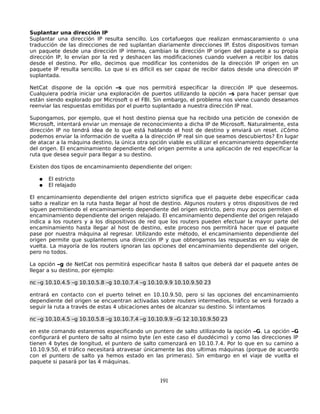 Suplantar una dirección IP
Suplantar una dirección IP resulta sencillo. Los cortafuegos que realizan enmascaramiento o una
traducción de las direcciones de red suplantan diariamente direcciones IP. Estos dispositivos toman
un paquete desde una dirección IP interna, cambian la dirección IP origen del paquete a su propia
dirección IP, lo envían por la red y deshacen las modificaciones cuando vuelven a recibir los datos
desde el destino. Por ello, decimos que modificar los contenidos de la dirección IP origen en un
paquete IP resulta sencillo. Lo que si es difícil es ser capaz de recibir datos desde una dirección IP
suplantada.

NetCat dispone de la opción –s que nos permitirá especificar la dirección IP que deseemos.
Cualquiera podría iniciar una exploración de puertos utilizando la opción –s para hacer pensar que
están siendo explorado por Microsoft o el FBI. Sin embargo, el problema nos viene cuando deseamos
reenviar las respuestas emitidas por el puerto suplantado a nuestra dirección IP real.

Supongamos, por ejemplo, que el host destino piensa que ha recibido una petición de conexión de
Microsoft, intentará enviar un mensaje de reconocimiento a dicha IP de Microsoft. Naturalmente, esta
dirección IP no tendrá idea de lo que está hablando el host de destino y enviará un reset. ¿Cómo
podemos enviar la información de vuelta a la dirección IP real sin que seamos descubiertos? En lugar
de atacar a la máquina destino, la única otra opción viable es utilizar el encaminamiento dependiente
del origen. El encaminamiento dependiente del origen permite a una aplicación de red especificar la
ruta que desea seguir para llegar a su destino.

Existen dos tipos de encaminamiento dependiente del origen:

   ●   El estricto
   ●   El relajado

El encaminamiento dependiente del origen estricto significa que el paquete debe especificar cada
salto a realizar en la ruta hasta llegar al host de destino. Algunos routers y otros dispositivos de red
siguen permitiendo el encaminamiento dependiente del origen estricto, pero muy pocos permiten el
encaminamiento dependiente del origen relajado. El encaminamiento dependiente del origen relajado
indica a los routers y a los dispositivos de red que los routers pueden efectuar la mayor parte del
encaminamiento hasta llegar al host de destino, este proceso nos permitirá hacer que el paquete
pase por nuestra máquina al regresar. Utilizando este método, el encaminamiento dependiente del
origen permite que suplantemos una dirección IP y que obtengamos las respuestas en su viaje de
vuelta. La mayoría de los routers ignoran las opciones del encaminamiento dependiente del origen,
pero no todos.

La opción –g de NetCat nos permitirá especificar hasta 8 saltos que deberá dar el paquete antes de
llegar a su destino, por ejemplo:

nc –g 10.10.4.5 –g 10.10.5.8 –g 10.10.7.4 –g 10.10.9.9 10.10.9.50 23

entrará en contacto con el puerto telnet en 10.10.9.50, pero si las opciones del encaminamiento
dependiente del origen se encuentran activadas sobre routers intermedios, tráfico se verá forzado a
seguir la ruta a través de estas 4 ubicaciones antes de alcanzar su destino. Si intentamos

nc –g 10.10.4.5 –g 10.10.5.8 –g 10.10.7.4 –g 10.10.9.9 –G 12 10.10.9.50 23

en este comando estaremos especificando un puntero de salto utilizando la opción –G. La opción –G
configurará el puntero de salto al nsimo byte (en este caso el duodécimo) y como las direcciones IP
tienen 4 bytes de longitud, el puntero de salto comenzará en 10.10.7.4. Por lo que en su camino a
10.10.9.50, el tráfico necesitará atravesar únicamente las dos ultimas máquinas (porque de acuerdo
con el puntero de salto ya hemos estado en las primeras). Sin embargo en el viaje de vuelta el
paquete si pasará por las 4 máquinas.


                                                  191
 