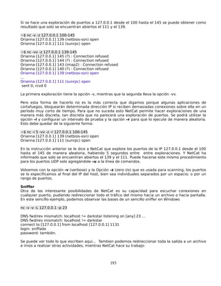 Si se hace una exploración de puertos a 127.0.0.1 desde el 100 hasta el 145 se puede obtener como
resultado que solo se encuentran abiertos el 111 y el 139.

~$ nc -v -z 127.0.0.1 100-145
Orianna [127.0.0.1] 139 (netbios-ssn) open
Orianna [127.0.0.1] 111 (sunrpc) open

~$ nc -vv -z 127.0.0.1 139-145
Orianna [127.0.0.1] 145 (?) : Connection refused
Orianna [127.0.0.1] 144 (?) : Connection refused
Orianna [127.0.0.1] 143 (imap2) : Connection refused
Orianna [127.0.0.1] 140 (?) : Connection refused
Orianna [127.0.0.1] 139 (netbios-ssn) open
...
Orianna [127.0.0.1] 111 (sunrpc) open
 sent 0, rcvd 0

La primera exploración tiene la opción -v, mientras que la segunda lleva la opción -vv.

Pero esta forma de hacerlo no es la más correcta que digamos porque algunas aplicaciones de
cortafuegos, bloquearán determinada dirección IP si reciben demasiadas conexiones sobre ella en un
período muy corto de tiempo. Para que no suceda esto NetCat permite hacer exploraciones de una
manera más discreta, tan discreta que no parecerá una exploración de puertos. Se podrá utilizar la
opción –i y configurar un intervalo de prueba y la opción –r para que lo ejecute de manera aleatoria.
Esto debe quedar de la siguiente forma:

~$ nc -i 5 -vv -z -r 127.0.0.1 100-145
Orianna [127.0.0.1] 139 (netbios-ssn) open
Orianna [127.0.0.1] 111 (sunrpc) open

En la instrucción anterior se le dice a NetCat que explore los puertos de la IP 127.0.0.1 desde el 100
hasta el 145 de manera aleatoria, habiendo 5 segundos entre entre exploraciones. Y NetCat ha
informado que solo se encuentran abiertos el 139 y el 111. Puede hacerse este mismo procedimiento
para los puertos UDP solo agregándole –u a la línea de comandos.

Volvemos con la opción -v (verbose) y la Opción -z (zero i/o) que es usada para scanning, los puertos
se lo especificamos al final del IP del host, bien sea individuales separados por un espacio; o por un
rango de puertos.

Sniffer
Otra de las interesante posibilidades de NetCat es su capacidad para escuchar conexiones en
cualquier puerto, pudiendo redireccionar todo el tráfico del mismo hacia un archivo o hacia pantalla.
En este sencillo ejemplo, podemos observar las bases de un sencillo sniffer en Windows

nc -v -v -L 127.0.0.1 -p 23

DNS fwd/rev mismatch: localhost != darkstar listening on [any] 23 ...
DNS fwd/rev mismatch: localhost != darkstar
connect to [127.0.0.1] from localhost [127.0.0.1] 1131
login: sniffado
password: también.

Se puede ver todo lo que escriben aqui... Tambien podemos redireccionar toda la salida a un archivo
e irnos a realizar otras actividades, mientras NetCat hace su trabajo:



                                                  193
 