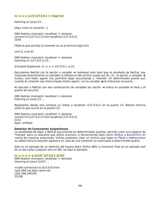 nc -v -v -L -p 23 127.0.0.1 -t >login.txt

listening on [any] 23 ...

[Aqui viene la conexión...]

DNS fwd/rev mismatch: localhost != darkstar
connect to [127.0.0.1] from localhost [127.0.0.1]
1030

[Todo lo que escriba la conexión se va al archivo login.txt]

sent 0, rcvd 42

DNS fwd/rev mismatch: localhost != darkstar
listening on [127.0.0.1] 23 ...

El Exploit-Explained: nc -v -v -L 127.0.0.1 -p 23

Ejecutamos NetCat con la opción o variable -v (verbose) esto hará que el resultado de NetCat, sea
mostrado directamente en pantalla (a diferencia del archivo usado por Dr._X) , la opción o variable -L
(Listen, and listen again) nos permitirá dejar escuchando u "oliendo" en determinado puerto aun
cuando la conexión sea interrumpida (listen again), con la variable -p le indicamos el puerto...

Al ejecutar a NetCat con esa combinación de variables las opción -v indica en pantalla el Host y el
puerto de escucha:

DNS fwd/rev mismatch: localhost != darkstar
listening on [any] 23 ...

Realizamos desde otra ventana un telnet a localhost (127.0.0.1) en el puerto 23. NetCat informa
sobre lo que ocurre en el puerto 23:

DNS fwd/rev mismatch: localhost != darkstar
connect to [127.0.0.1] from localhost [127.0.0.1]
1131
login: sniffado

Detector de Conexiones Sospechosas
La posibilidad de dejar a NetCat escuchando en determinados puertos, permite crear una especie de
"trampa" para un atacante que utilice scanners, o herramientas tales como NetBus o BackOrifice en
contra de nuestras estaciones. Incluso podemos crear un archivo que haga un Flood y redireccionar
su salida hacia la estación agresora en caso de una conexión no autorizada a determinado puerto.

Este es un ejemplo de un detector del toyano Back Orifice (BO) ¡y funciona! Éste es un ejemplo real
de un dia como cualquier otro en IRC; he aquí el ejemplo:

nc -u -v -v -L -p 31337 127.0.0.1 31337
DNS fwd/rev mismatch: localhost != darkstar
listening on [any] 31337 ...

invalid connection to [0.0.0.0] from
nas1-064.ras.bqm.cantv.net
[161.196.246.65]
31338


                                                    194
 
