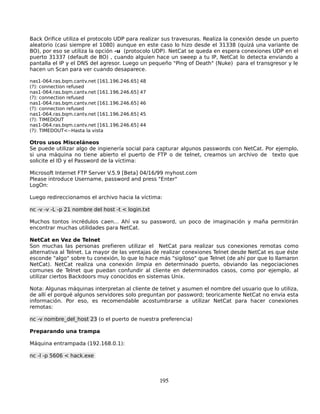 Back Orifice utiliza el protocolo UDP para realizar sus travesuras. Realiza la conexión desde un puerto
aleatorio (casi siempre el 1080) aunque en este caso lo hizo desde el 31338 (quizá una variante de
BO), por eso se utiliza la opción -u (protocolo UDP). NetCat se queda en espera conexiones UDP en el
puerto 31337 (default de BO) , cuando alguien hace un sweep a tu IP, NetCat lo detecta enviando a
pantalla el IP y el DNS del agresor. Luego un pequeño "Ping of Death" (Nuke) para el transgresor y le
hacen un Scan para ver cuando desaparece.

nas1-064.ras.bqm.cantv.net [161.196.246.65]   48
(?): connection refused
nas1-064.ras.bqm.cantv.net [161.196.246.65]   47
(?): connection refused
nas1-064.ras.bqm.cantv.net [161.196.246.65]   46
(?): connection refused
nas1-064.ras.bqm.cantv.net [161.196.246.65]   45
(?): TIMEDOUT
nas1-064.ras.bqm.cantv.net [161.196.246.65]   44
(?): TIMEDOUT<--Hasta la vista

Otros usos Misceláneos
Se puede utilizar algo de ingienería social para capturar algunos passwords con NetCat. Por ejemplo,
si una máquina no tiene abierto el puerto de FTP o de telnet, creamos un archivo de texto que
solicite el ID y el Password de la víctima:

Microsoft Internet FTP Server V.5.9 [Beta] 04/16/99 myhost.com
Please introduce Username, password and press "Enter"
LogOn:

Luego redireccionamos el archivo hacia la víctima:

nc -v -v -L -p 21 nombre del host -t < login.txt

Muchos tontos incrédulos caen... Ahí va su password, un poco de imaginación y maña permitirán
encontrar muchas utilidades para NetCat.

NetCat en Vez de Telnet
Son muchas las personas prefieren utilizar el NetCat para realizar sus conexiones remotas como
alternativa al Telnet. La mayor de las ventajas de realizar conexiones Telnet desde NetCat es que éste
esconde "algo" sobre tu conexión, lo que lo hace más "sigiloso" que Telnet (de ahí por que lo llamaron
NetCat). NetCat realiza una conexión limpia en determinado puerto, obviando las negociaciones
comunes de Telnet que puedan confundir al cliente en determinados casos, como por ejemplo, al
utilizar ciertos Backdoors muy conocidos en sistemas Unix.

Nota: Algunas máquinas interpretan al cliente de telnet y asumen el nombre del usuario que lo utiliza,
de allí el porqué algunos servidores solo preguntan por password; teoricamente NetCat no envía esta
información. Por eso, es recomendable acostumbrarse a utilizar NetCat para hacer conexiones
remotas:

nc -v nombre_del_host 23 (o el puerto de nuestra preferencia)

Preparando una trampa

Máquina entrampada (192.168.0.1):

nc -l -p 5606 < hack.exe



                                                   195
 