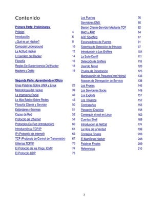 Contenido                                        Los Puertos                            76
                                                 Servidores DNS                         80
Primera Parte: Preliminares                      Sesión Cliente­Servidor Mediante TCP   82
Prólogo                                     4    MAC y ARP                              84
Introducción                                6    ARP Spoofing                           87
¿Qué es un Hacker?                          8    Escaneadores de Puertos                91
Computer Underground                        10   Sistemas de Detección de Intrusos      97
La Actitud Hacker                           12   Introducción a Los Sniffers            104
El Sendero del Hacker                       14   La Suite Dsniff                        111
Filosofía                                   16   Detección de Sniffers                  118
Reglas De Supervivencia Del Hacker          18   Usando Telnet                          120
Hackers y Delito                            19   Prueba de Penetración                  125
                                                 Manipulación de Paquetes con Hping2    133
Segunda Parte: Aprendiendo el Oficio             Ataques de Denegación de Servicio      138
Unas Palabras Sobre UNIX y Linux            22   Los Proxies                            146
Metodología del Hacker                      39   Los Servidores Socks                   149
La Ingeniería Social                        43   Los Exploits                           151
Lo Más Básico Sobre Redes                   45   Los Troyanos                           152
Filosofía Cliente y Servidor                50   Contraseñas                            155
Estándares y Normas                         51   Password Cracking                      158
Capas de Red                                52   Conseguir el root en Linux             163
Protocolo de Ethernet                       58   Cuentas Shell                          169
Protocolos De Red (Introducción)            60   Introducción al NetCat                 174
Introducción al TCP/IP                      61   La Hora de la Verdad                   199
IP (Protocolo de Internet)                  63   Consejos Finales                       206
TCP (Protocolo de Control de Transmisión)   67   El Manifiesto Hacker                   208
 
Utilerías TCP/IP                            70   Palabras Finales                       209
El Protocolo de los Pings: ICMP             74   Referencias                            210
El Protocolo UDP                            75




                                                   2
 