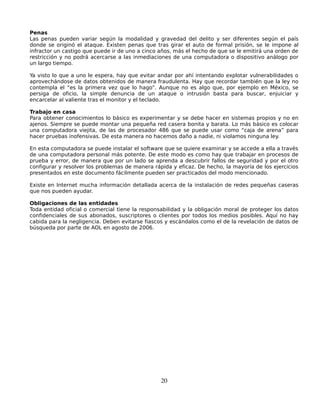 Penas
Las penas pueden variar según la modalidad y gravedad del delito y ser diferentes según el país
donde se originó el ataque. Existen penas que tras girar el auto de formal prisión, se le impone al
infractor un castigo que puede ir de uno a cinco años, más el hecho de que se le emitirá una orden de
restricción y no podrá acercarse a las inmediaciones de una computadora o dispositivo análogo por
un largo tiempo.

Ya visto lo que a uno le espera, hay que evitar andar por ahí intentando explotar vulnerabilidades o
aprovechándose de datos obtenidos de manera fraudulenta. Hay que recordar también que la ley no
contempla el “es la primera vez que lo hago”. Aunque no es algo que, por ejemplo en México, se
persiga de oficio, la simple denuncia de un ataque o intrusión basta para buscar, enjuiciar y
encarcelar al valiente tras el monitor y el teclado.

Trabajo en casa
Para obtener conocimientos lo básico es experimentar y se debe hacer en sistemas propios y no en
ajenos. Siempre se puede montar una pequeña red casera bonita y barata. Lo más básico es colocar
una computadora viejita, de las de procesador 486 que se puede usar como “caja de arena” para
hacer pruebas inofensivas. De esta manera no hacemos daño a nadie, ni violamos ninguna ley.

En esta computadora se puede instalar el software que se quiere examinar y se accede a ella a través
de una computadora personal más potente. De este modo es como hay que trabajar en procesos de
prueba y error, de manera que por un lado se aprenda a descubrir fallos de seguridad y por el otro
configurar y resolver los problemas de manera rápida y eficaz. De hecho, la mayoría de los ejercicios
presentados en este documento fácilmente pueden ser practicados del modo mencionado.

Existe en Internet mucha información detallada acerca de la instalación de redes pequeñas caseras
que nos pueden ayudar.

Obligaciones de las entidades
Toda entidad oficial o comercial tiene la responsabilidad y la obligación moral de proteger los datos
confidenciales de sus abonados, suscriptores o clientes por todos los medios posibles. Aquí no hay
cabida para la negligencia. Deben evitarse fiascos y escándalos como el de la revelación de datos de
búsqueda por parte de AOL en agosto de 2006.




                                                 20
 