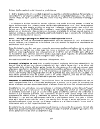 Existen dos formas básicas de introducirse en el sistema:

1 - Entrar directamente sin necesidad de poseer una cuenta en el sistema objetivo. Por ejemplo por
comandos "r" o por algún bug (alterar el archivo passwd del computador objetivo por rsh, alterar el
archivo .rhosts de algún usuario por NFS, etc...desde luego hay formas más avanzadas de conseguir
esto).

2 - Conseguir el archivo passwd del sistema objetivo y crackearlo. El archivo passwd contiene los
logins de los usuarios y su correspondiente password encriptadas (entre otras cosas). Para averiguar
el password de cada usuario se utiliza un programa crackeador (existen varios, para unix el más
famoso es el Crack, para MS-DOS están el JackCrack, Hades, Crack, BCrack, etc) que encripta cada
palabra de un diccionario y las compara con la cadena encriptada del archivo passwd, cuando las
cadenas encriptadas coinciden entonces la palabra del diccionario que el programa ha encriptado en
ese momento es el password buscado.

Paso 2 - Conseguir privilegios de root una vez conseguido el acceso
En este caso, los fallos de seguridad que explotaremos serán los del propio SO Unix, a diferencia de
cuando teníamos que introducirnos en el sistema, que explotábamos los agujeros de seguridad de los
protocolos o servicios de red.

Nota: De todas formas, hay que tener en cuenta que aunque explotemos los bugs de los protocolos
TCP/IP, esto no significa que estos bugs nos vayan a funcionar con cualquier SO. Más bien al
contrario, estos bugs funcionan casi exclusivamente en el SO Unix pero en otros SOs como VMS o VM
no funcionarán. Estos sistemas operativos tendrán sus propios bugs respecto a los protocolos TCP/IP
(de los cuales existe muy poca información por no decir ninguna).

Una vez introducidos en el sistema, habrá que conseguir dos cosas:

Conseguir privilegios de root. Esto se puede conseguir mediante varios bugs dependiendo del
tipo de Unix en el que nos estemos moviendo (aix, sun, solaris, hp-ux, etc...) y de cómo esté
configurado dicho sistema. Existen varias fuentes de información en Internet para conocer bugs,
algunas de esas fuentes se limitan a indicar la existencia del bug señalando el tipo de unix en el que
funciona y otras incluso publican en la red programas para explotarlos. Entre dichas fuentes de
información (mailing lists la mayoría) están el CERT, BUGTRAQ, BoS, comp.security.unix, alt.2600 y un
largo etc.En general los bugs se pueden clasificar en varias categorías, pero eso en todo caso lo
mencionaré más adelante, por ahora esto es un pequeño resumen.

Mantener los privilegios de root. Existen diversas formas de mantener los privilegios de root, es
decir, asegurarnos de que la próxima vez que entremos al sistema con la cuenta de un usuario que
posea privilegios normales, podamos conseguir privilegios de root de forma fácil y sin complicaciones.

Quizá la forma más utilizada de conseguir esto sea el sushi (set-uid-shell) o también llamado "huevo".
Consiste en que, una vez alcanzados los privilegios de root, copiamos un shell (el archivo /bin/sh) a
un directorio público (en el que un usuario normal pueda ejecutar los archivos) y le cambiamos el
nombre al que nosotros queramos. Nos aseguramos de que el shell copiado tenga como owner
(propietario del archivo) al root y cambiamos los permisos del archivo (con el comando chmod) con
las cifras 4755. Por ahora no hay que preocuparse de lo que significan dichas cifras, pero la primera
cifra, el 4, significa que cualquier usuario que ejecute dicho archivo lo estará ejecutando con los
privilegios del owner. Como en este caso el owner es el root y el archivo en cuestión es una shell, el
sistema nos abrirá un shell con privilegios de root.

De esta forma, la próxima vez que accedamos al sistema con la cuenta de un usuario normal, sólo
tendremos que cambiarnos al directorio donde hayamos copiado el shell, ejecutarlo y ya seremos root
sin las complicaciones de tener que explotar un bug.



                                                 200
 