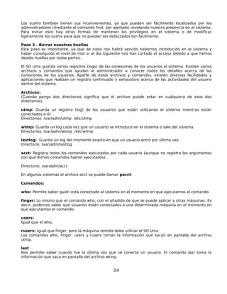 Los sushis también tienen sus inconvenientes, ya que pueden ser fácilmente localizados por los
administradores (mediante el comando find, por ejemplo) revelando nuestra presencia en el sistema.
Para evitar esto hay otras formas de mantener los privilegios en el sistema o de modificar
ligeramente los sushis para que no puedan ser detectados tan fácilmente.

Paso 3 - Borrar nuestras huellas
Este paso es importante, ya que de nada nos habrá servido habernos introducido en el sistema y
haber conseguido el nivel de root si al día siguiente nos han cortado el acceso debido a que hemos
dejado huellas por todas partes.

El SO Unix guarda varios registros (logs) de las conexiones de los usuarios al sistema. Existen varios
archivos y comandos que ayudan al administrador a conocer todos los detalles acerca de las
conexiones de los usuarios. Aparte de estos archivos y comandos, existen diversas facilidades y
aplicaciones que realizan un registro continuado y exhaustivo acerca de las actividades del usuario
dentro del sistema.

Archivos:
(Cuando pongo dos directorios significa que el archivo puede estar en cualquiera de esos dos
directorios).

utmp: Guarda un registro (log) de los usuarios que están utilizando el sistema mientras están
conectados a él.
Directorios: /var/adm/utmp /etc/utmp

wtmp: Guarda un log cada vez que un usuario se introduce en el sistema o sale del sistema.
Directorios: /var/adm/wtmp /etc/wtmp

lastlog: Guarda un log del momento exacto en que un usuario entró por última vez.
Directorio: /var/adm/lastlog

acct: Registra todos los comandos ejecutados por cada usuario (aunque no registra los argumentos
con que dichos comandos fueron ejecutados).

Directorio: /var/adm/acct

En algunos sistemas el archivo acct se puede llamar pacct.

Comandos:

who: Permite saber quién está conectado al sistema en el momento en que ejecutamos el comando.

finger: Lo mismo que el comando who, con el añadido de que se puede aplicar a otras máquinas. Es
decir, podemos saber qué usuarios están conectados a una determinada máquina en el momento en
que ejecutamos el comando.

users:
Igual que el who.

rusers: Igual que finger, pero la máquina remota debe utilizar el SO Unix.
Los comandos who, finger, users y rusers toman la información que sacan en pantalla del archivo
utmp.

last
Nos permite saber cuando fue la última vez que se conectó un usuario. El comando last toma la
información que saca en pantalla del archivo wtmp.


                                                 201
 