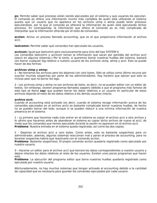 ps: Permite saber qué procesos están siendo ejecutados por el sistema y que usuarios los ejecutan.
El comando ps ofrece una información mucho más completa de quién está utilizando el sistema
puesto que un usuario que no aparezca en los archivos utmp o wtmp puede tener procesos
ejecutándose, por lo que el comando ps ofrecerá la información de quién está ejecutando dichos
procesos. En contrapartida, la información que ofrece el comando ps es más complicada de
interpretar que la información ofrecida por el resto de comandos.

accton: Activa un proceso llamado accounting, que es el que proporciona información al archivo
acct.

lastcomm: Permite saber qué comandos han ejecutado los usuarios.

acctcom: Igual que lastcomm pero exclusivamente para Unix del tipo SYSTEM V.
Los comandos lastcomm y acctcom toman la información que sacan por pantalla del archivo acct
(pacct en algunos sistemas.) Por lo tanto, si queremos borrar nuestras huellas del sistema, bastará
con borrar cualquier log relativo a nuestro usuario de los archivos utmp, wtmp y acct. Esto se puede
hacer de dos formas:

archivos utmp y wtmp:
1 - No borramos los archivos pero los dejamos con cero bytes. Sólo se utiliza como último recurso por
suscitar muchas sospechas por parte de los administradores. Hay hackers que opinan que esto es
incluso peor que no borrar los logs.

2 - Los archivos utmp y wtmp no son archivos de texto, es decir, no se pueden editar con un editor de
textos. Sin embargo, existen programas llamados zappers (debido a que el programa más famoso de
este tipo se llama zap) que pueden borrar los datos relativos a un usuario en particular de estos
archivos dejando el resto de los datos relativo a los demás usuarios intacto.

archivo acct:
Cuando el accounting está activado (es decir, cuando el sistema recoge información acerca de los
comandos ejecutados en el archivo acct) es bastante complicado borrar nuestras huellas, de hecho
no se pueden borrar del todo, aunque sí se pueden reducir a una mínima información de nuestra
presencia en el sistema.

1 - Lo primero que hacemos nada más entrar en el sistema es copiar el archivo acct a otro archivo y
lo ultimo que hacemos antes de abandonar el sistema es copiar dicho archivo de nuevo al acct, de
modo que los comandos que hemos ejecutado durante la sesión no aparecen en el archivo acct.
Problema: Nuestra entrada en el sistema queda registrada, así como las dos copias.

2 - Dejamos el archivo acct a cero bytes. Como antes, esto es bastante sospechoso para un
administrador, además, algunos sistemas reaccionan mal y paran el proceso de accounting, para no
levantar sospechas habría que reactivarlo con el comando accton.
Problema: Bastante sospechoso. El propio comando accton quedaría registrado como ejecutado por
nuestro usuario.

3 - Hacerse un editor para el archivo acct que borrara los datos correspondientes a nuestro usuario y
dejara intactos los datos relativos al resto de los usuarios. Existen unos pocos programas que hacen
esto.
Problema: La ejecución del programa editor que borra nuestras huellas quedaría registrado como
ejecutado por nuestro usuario.

Afortunadamente, no hay muchos sistemas que tengan activado el accounting debido a la cantidad
de capacidad que es necesaria para guardar los comandos ejecutados por cada usuario.




                                                202
 