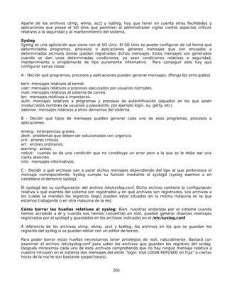 Aparte de los archivos utmp, wtmp, acct y lastlog, hay que tener en cuenta otras facilidades y
aplicaciones que posee el SO Unix que permiten al administrador vigilar ciertos aspectos críticos
relativos a la seguridad y al mantenimiento del sistema.

Syslog
Syslog es una aplicación que viene con el SO Unix. El SO Unix se puede configurar de tal forma que
determinados programas, procesos o aplicaciones generen mensajes que son enviados a
determinados archivos donde quedan registrados dichos mensajes. Estos mensajes son generados
cuando se dan unas determinadas condiciones, ya sean condiciones relativas a seguridad,
mantenimiento o simplemente de tipo puramente informativo. Para conseguir esto hay que
configurar varias cosas:

A - Decidir qué programas, procesos y aplicaciones pueden generar mensajes. (Pongo los principales)

kern: mensajes relativos al kernel.
user: mensajes relativos a procesos ejecutados por usuarios normales.
mail: mensajes relativos al sistema de correo.
lpr: mensajes relativos a impresoras.
auth: mensajes relativos a programas y procesos de autentificación (aquellos en los que estén
involucrados nombres de usuarios y passwords, por ejemplo login, su, getty, etc).
daemon: mensajes relativos a otros demonios del sistema.

B - Decidir qué tipos de mensajes pueden generar cada uno de esos programas, procesos o
aplicaciones.

emerg: emergencias graves.
alert: problemas que deben ser solucionados con urgencia.
crit: errores críticos.
err: errores ordinarios.
warning: avisos.
notice: cuando se da una condición que no constituye un error pero a la que se le debe dar una
cierta atención.
info: mensajes informativos.

C - Decidir a qué archivos van a parar dichos mensajes dependiendo del tipo al que pertenezca el
mensaje correspondiente. Syslog cumple su función mediante el syslogd (syslog daemon o en
castellano el demonio syslog).

El syslogd lee su configuración del archivo /etc/syslog.conf. Dicho archivo contiene la configuración
relativa a qué eventos del sistema son registrados y en qué archivos son registrados. Los archivos a
los cuales se mandan los registros (logs) pueden estar situados en la misma máquina en la que
estamos trabajando o en otra máquina de la red.

Cómo borrar las huellas relativas al syslog: Bien, nuestras andanzas por el sistema cuando
hemos accedido a él y cuando nos hemos convertido en root, pueden generar diversos mensajes
registrados por el syslogd y guardados en los archivos indicados en el /etc/syslog.conf

A diferencia de los archivos utmp, wtmp, acct y lastlog, los archivos en los que se guardan los
registros del syslog sí se pueden editar con un editor de textos.

Para poder borrar estas huellas necesitamos tener privilegios de root, naturalmente. Bastará con
examinar el archivo /etc/syslog.conf para saber los archivos que guardan los registros del syslog.
Después miraremos cada uno de esos archivos comprobando que no hay ningún mensaje relativo a
nuestra intrusión en el sistema (los mensajes del estilo "login: root LOGIN REFUSED on ttya" a ciertas
horas de la noche son bastante sospechosos).


                                                 203
 