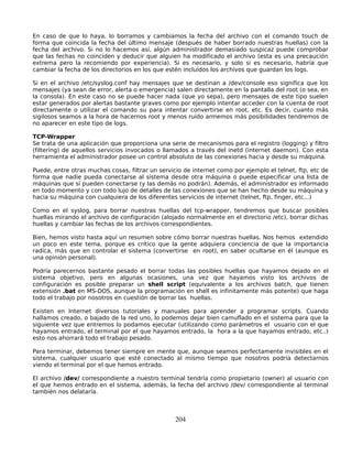 En caso de que lo haya, lo borramos y cambiamos la fecha del archivo con el comando touch de
forma que coincida la fecha del último mensaje (después de haber borrado nuestras huellas) con la
fecha del archivo. Si no lo hacemos así, algún administrador demasiado suspicaz puede comprobar
que las fechas no coinciden y deducir que alguien ha modificado el archivo (esta es una precaución
extrema pero la recomiendo por experiencia). Si es necesario, y solo si es necesario, habría que
cambiar la fecha de los directorios en los que estén incluídos los archivos que guardan los logs.

Si en el archivo /etc/syslog.conf hay mensajes que se destinan a /dev/console eso significa que los
mensajes (ya sean de error, alerta o emergencia) salen directamente en la pantalla del root (o sea, en
la consola). En este caso no se puede hacer nada (que yo sepa), pero mensajes de este tipo suelen
estar generados por alertas bastante graves como por ejemplo intentar acceder con la cuenta de root
directamente o utilizar el comando su para intentar convertirse en root, etc. Es decir, cuanto más
sigilosos seamos a la hora de hacernos root y menos ruido armemos más posibilidades tendremos de
no aparecer en este tipo de logs.

TCP-Wrapper
Se trata de una aplicación que proporciona una serie de mecanismos para el registro (logging) y filtro
(filtering) de aquellos servicios invocados o llamados a través del inetd (internet daemon). Con esta
herramienta el administrador posee un control absoluto de las conexiones hacia y desde su máquina.

Puede, entre otras muchas cosas, filtrar un servicio de internet como por ejemplo el telnet, ftp, etc de
forma que nadie pueda conectarse al sistema desde otra máquina o puede especificar una lista de
máquinas que sí pueden conectarse (y las demás no podrán). Además, el administrador es informado
en todo momento y con todo lujo de detalles de las conexiones que se han hecho desde su máquina y
hacia su máquina con cualquiera de los diferentes servicios de internet (telnet, ftp, finger, etc...)

Como en el syslog, para borrar nuestras huellas del tcp-wrapper, tendremos que buscar posibles
huellas mirando el archivo de configuración (alojado normalmente en el directorio /etc), borrar dichas
huellas y cambiar las fechas de los archivos correspondientes.

Bien, hemos visto hasta aquí un resumen sobre cómo borrar nuestras huellas. Nos hemos extendido
un poco en este tema, porque es crítico que la gente adquiera conciencia de que la importancia
radica, más que en controlar el sistema (convertirse en root), en saber ocultarse en él (aunque es
una opinión personal).

Podría parecernos bastante pesado el borrar todas las posibles huellas que hayamos dejado en el
sistema objetivo, pero en algunas ocasiones, una vez que hayamos visto los archivos de
configuración es posible preparar un shell script (equivalente a los archivos batch, que tienen
extensión .bat en MS-DOS, aunque la programación en shell es infinitamente más potente) que haga
todo el trabajo por nosotros en cuestión de borrar las huellas.

Existen en Internet diversos tutoriales y manuales para aprender a programar scripts. Cuando
hallamos creado, o bajado de la red uno, lo podemos dejar bien camuflado en el sistema para que la
siguiente vez que entremos lo podamos ejecutar (utilizando como parámetros el usuario con el que
hayamos entrado, el terminal por el que hayamos entrado, la hora a la que hayamos entrado, etc..)
esto nos ahorrará todo el trabajo pesado.

Para terminar, debemos tener siempre en mente que, aunque seamos perfectamente invisibles en el
sistema, cualquier usuario que esté conectado al mismo tiempo que nosotros podría detectarnos
viendo el terminal por el que hemos entrado.

El archivo /dev/ correspondiente a nuestro terminal tendría como propietario (owner) al usuario con
el que hemos entrado en el sistema, además, la fecha del archivo /dev/ correspondiente al terminal
también nos delataría.



                                                  204
 