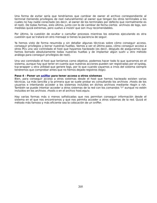 Una forma de evitar sería que tendríamos que cambiar de owner el archivo correspondiente al
terminal (teniendo privilegios de root naturalmente) al owner que tengan los otros terminales a los
cuales no hay nadie conectado (es decir, al owner de los terminales por defecto que normalmente es
el root). De todas formas, esto último, junto con lo de cambiar de fecha ciertos archivos de logs, son
medidas quizá extremas, pero vuelvo a insistir que son muy recomendables.

Por último, la cuestión de ocultar o camuflar procesos mientras los estamos ejecutando es otra
cuestión que se tratará en otro mensaje si tienes la paciencia de seguir.

Ya hemos visto de forma resumida y sin detallar algunas técnicas sobre cómo conseguir acceso,
conseguir privilegios y borrar nuestras huellas. Vamos a ver el último paso, cómo conseguir acceso a
otros PCs una vez controlado el host que hayamos hackeado (es decir, después de asegurarnos que
hemos borrado absolutamente todas nuestras huellas y de implantar algún sushi u otro método
análogo para conseguir privilegios de root).

Una vez controlado el host que teníamos como objetivo, podemos hacer todo lo que queramos en el
sistema, aunque hay que tener en cuenta que nuestras acciones pueden ser registradas por el syslog,
tcp-wrapper u otra utilidad que genere logs, por lo que cuando vayamos a irnos del sistema siempre
tendremos que comprobar antes que no hemos dejado registros (logs).

Paso 4 - Poner un sniffer para tener acceso a otros sistemas
Bien, para conseguir acceso a otros sistemas desde el host que hemos hackeado existen varias
técnicas. La más sencilla y la primera que se suele probar es consultando los archivos .rhosts de los
usuarios e intentando acceder a los sistemas incluídos en dichos archivos mediante rlogin o rsh.
También se puede intentar acceder a otros sistemas de la red con los comandos "r" aunque no estén
incluídos en los archivos .rhosts o en el archivo host.equiv.

Hay varias formas más o menos sofisticadas que nos permitan conseguir información desde el
sistema en el que nos encontramos y que nos permita acceder a otros sistemas de la red. Quizá el
método más famoso y más eficiente sea la colocación de un sniffer.




                                                 205
 