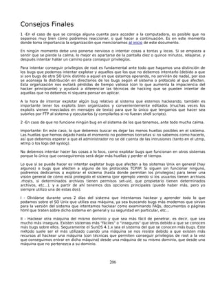 Consejos Finales
1 -En el caso de que se consiga alguna cuenta para acceder a la computadora, es posible que no
sepamos muy bien cómo podremos reaccionar, o qué hacer a continuación. Es en este momento
donde toma importancia la organización que mencionamos al inicio de este documento.

En ningún momento debe uno ponerse nervioso o intentar cosas a tontas y locas. Si se empieza a
sentir que se pierde la calma, lo mejor es apartarse de la pantalla diez o quince minutos, relajarse, y
después intentar hallar un camino para conseguir privilegios.

Para intentar conseguir privilegios de root es fundamental ante todo que hagamos una distinción de
los bugs que podemos intentar explotar y aquellos que los que no debemos intentarlo (debido a que
si son bugs de otro SO Unix distinto a aquel en que estamos operando, no servirán de nada), por eso
se aconseja la distribución en directorios de los bugs según el sistema o protocolo al que afecten.
Esta organización nos evitará pérdidas de tiempo valioso (con lo que aumenta la impaciencia del
hacker principiante) y ayudará a diferenciar las técnicas de hacking que se pueden intentar de
aquellas que no debemos ni siquiera pensar en aplicar.

A la hora de intentar explotar algún bug relativo al sistema que estemos hackeando, también es
importante tener los exploits bien organizados y convenientemente editados (muchas veces los
exploits vienen mezclados en mensajes de texto) para que lo único que tengamos que hacer sea
subirlos por FTP al sistema y ejecutarlos (y compilarlos si no fueran shell scripts).

2 -En caso de que no funcione ningún bug en el sistema de los que tenemos, ante todo mucha calma.

Importante: En este caso, lo que debemos buscar es dejar las menos huellas posibles en el sistema.
Las huellas que hemos dejado hasta el momento no podremos borrarlas si no sabemos como hacerlo,
así que debemos esperar a que el administrador no se dé cuenta de las intrusiones (tanto en el utmp,
wtmp o los logs del syslog).

No debemos intentar hacer las cosas a lo loco, como explotar bugs que funcionan en otros sistemas
porque lo único que conseguiremos será dejar más huellas y perder el tiempo.

Lo que sí se puede hacer es intentar explotar bugs que afecten a los sistemas Unix en general (hay
algunos) o bugs que afecten a alguno de los protocolos TCP/IP. Si siguen sin funcionar ninguno,
podremos dedicarnos a explorar el sistema (hasta donde permitan los privilegios) para tener una
visión general de cómo está protegido el sistema (por ejemplo viendo si los usuarios tienen archivos
.rhosts, si determinados archivos tienen permisos set-uid, que propietario tienen determinados
archivos, etc...), y a partir de ahí tenemos dos opciones principales (puede haber más, pero yo
siempre utilizo una de estas dos):

I - Olvidarse durante unos 2 días del sistema que intentamos hackear y aprender todo lo que
podamos sobre el SO Unix que utiliza esa máquina, ya sea buscando bugs más modernos que sirvan
para la versión del sistema que intentamos hackear como examinando FAQs, documentos o páginas
html que traten sobre dicho sistema en general y su seguridad en particular, etc...

II - Hackear otra máquina del mismo dominio y que sea más fácil de penetrar, es decir, que sea
mucho más insegura. Existen sistemas más "fáciles" o "inseguros" que otros debido a que se conocen
más bugs sobre ellos. Seguramente el SunOS 4.1.x sea el sistema del que se conocen más bugs. Este
método suele ser el más utilizado cuando una máquina se nos resiste debido a que existen más
recursos al hackear una máquina (con técnicas que permiten conseguir privilegios de root a la vez
que conseguimos entrar en dicha máquina) desde una máquina de su mismo dominio, que desde una
máquina que no pertenezca a su dominio.




                                                 206
 