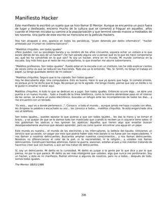Manifiesto Hacker
Este manifiesto lo escribió un sujeto que se hizo llamar El Mentor. Aunque se encuentra un poco fuera
de lugar y desfasado, encierra mucho de la cultura que se comenzó a fraguar en aquellos años
cuando el Internet iniciaba su camino a la popularización y que terminó siendo masivo a mediados de
los noventa. Una parte de este escrito se menciona en la película Hackers.

Hoy han atrapado a otro, aparece en todos los periódicos. “Joven detenido por delito informático”, “hacker
arrestado por irrumpir en sistema bancario”.

“Malditos chiquillos, son todos iguales”
¿Pero pueden, con su psicología barata y su cerebro de los años cincuenta, siquiera echar un vistazo a lo que
existe detrás de los ojos de un hacker? ¿Se han parado alguna vez a pensar qué es lo que les hace comportarse
así, qué les ha convertido en lo que son? Yo soy un hacker, entra en mi mundo. Mi mundo comienza en la
escuela. Soy más listo que el resto de mis compañeros, lo que enseñan me aburre sobremanera.

“Malditos profesores. Son todos iguales”. Puedo estar en la escuela o en un instituto. Les he oído explicar cientos
de veces cómo es que se reducen las fracciones. Todo eso ya lo entiendo. “No, Sr. Smith, no tengo el trabajo en
papel. Lo tengo guardado dentro de mi cabeza”.

“Malditos chiquillos. Seguro que lo ha copiado. Son todos iguales”.
Hoy he descubierto algo. Una computadora. Esto es bueno. Hace lo que yo quiero que haga. Si comete errores,
es porque yo le he dicho que lo haga. No porque yo no le agrade, me tenga miedo, piense que soy un listillo o no
le guste ni enseñar ni estar aquí.

Malditos chiquillos. A todo lo que se dedican es a jugar. Son todos iguales. Entonces ocurre algo... se abre una
puerta a un nuevo mundo... todo a través de la línea telefónica, como la heroína abriéndose paso en el interior
de las venas, se emana un pulso electrónico, buscaba un refugio ante las incompetencias de todos los días... y
me encuentro con un teclado.

“Es esto... aquí es a donde pertenezco...”. Conozco a todo el mundo... aunque jamás me haya cruzado con ellos,
les dirigiese la palabra o escuchado su voz... los conozco a todos... malditos chiquillos. Ya está enganchado otra
vez al teléfono.

Son todos iguales... puedes apostar lo que quieras a que son todos iguales... les das la mano y se toman el
brazo... y se quejan de que se lo damos todo tan masticado que cuando lo reciben ya ni siquiera tiene sabor. O
nos gobiernan los sádicos o nos ignoran los apáticos. Aquellos que tienen algo que enseñar buscan
desesperadamente alumnos que deseen aprender, pero es como querer encontrar una aguja en un pajar.

Este mundo es nuestro... el mundo de los electrones y los interruptores, la belleza del baudio. Utilizamos un
servicio que ya existe, sin pagar por esto que podría haber sido más barato si no fuese por los especuladores. Y
nos llaman a nosotros delincuentes. Buscamos ampliar nuestros conocimientos... y nos llaman delincuentes.
Nosotros no diferenciamos el color de la piel, ni la nacionalidad, ni la religión... y ustedes nos llaman
delincuentes. Construyen bombas atómicas, hacen la guerra, asesinan, estafan al país y nos mienten tratando de
hacernos creer que son buenos, y aún así nos tratan de delincuentes.

Sí, soy un delincuente. Mi delito es la curiosidad. Mi delito es juzgar a la gente por lo que dice y por lo que
piensa, no por lo que parece. Mi delito es ser más inteligente que ustedes, algo que nunca me perdonarán. Soy
un hacker, y éste es mi manfiesto. Podrán eliminar a algunos de nosotros, pero no a todos... después de todo,
somos todos iguales.

The Mentor. 08/01/1986




                                                       208
 