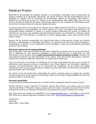 Palabras Finales
BlitzKrieg es farmacólogo de profesión retirado y un entusiasta interesado, mas no practicante de
tiempo completo de la seguridad informática. Ha escrito diversos artículos farmacológicos para la
Wikipedia en español con el seudónimo de StormBringer. Laboró en compañías como Roche y
Novartis en la fuerza de ventas y su interés en las computadoras data desde 1986, fecha en que
entró a estudiar en Datamex del Norte. Actualmente labora en una compañía de Telemarketing que
da servicio a clientes latinos de empresas estadounidenses.

Su primera incursión en el mundo de los hackers fue en 1999 cuando entró al Mirc y vio abrirse una
puerta gigantezca de posibilidades. Su primer ataque fue contra una página web dedicada a la
pornografía infantil utilizando un DDoS y su último ataque importante fue tumbar el sistema de
cómputo de una lamer que vandalizó una wiki personal haciendo uso del NetCat y el Nmap (ambas
para Linux) como herramientas y empleando la técnica decoy scans. Cosas que prometió jamás
volver a hacer.

Algunos de los artículos presentados son traducciones fieles de documentos creados por hackers
expertos y profesionales en seguridad informática. La mayoría de los ejercicios fueron probados y
comprobados en WinXP y Linux empleando una red doméstica a base de computadoras personales
genéricas marca Alaska.

Disclaimer (Renuncia de responsabilidad)
Este documento, cuya creación tardó casi dos años trabajando en tiempos de ocio, es de distribución
libre y BlitzKrieg no saca ganancia monetaria ni pide retribución por la publicación de este
documento. Con la consigna de que todo conocimiento humano pertenece a todos, se libera a la
comunidad de Internet que esté interesada en la materia. Esta obra puede descargarse, copiarse,
imprimirse e inclusive mejorarse libremente sin ningún tipo de restricción.

Como se menciona en el prólogo, Yo, BlitzKrieg, no me hago responsable del mal uso que se dé a la
información aqui expuesta ya que su publicación tiene como objetivo ser informativa, didáctica o
inclusive, de entretenimiento. Este es un documento de divulgación, así de simple. Me desligo
totalmente de las acciones perpetradas por cualquier persona que utilice la información contenida en
este documento con fines ilícitos.

Así mismo, no se me puede hacer responsable por daños a equipos ajenos o propios que sucedan
durante la ejecución de los ejercicios presentados. Todo se hace bajo la responsabilidad de quien lee
este documento y de nadie más.

Personas apreciadas
Las personas que siempre estuvieron en mi mente cuando se gestaba este documento incluyen:

Martha “Marthiux” Lozano, Eduardo “El Santitos” Santos, Alex Chavez y por último, pero no menos
importante, Mariana “Marianita” López, aunque quizá no lo sepa o recuerde, fue quien dió el impulso
final para terminar con mi bloqueo mental y con sus palabras me animó a finalizar con la tarea.

Este documento fue creado con OpenOffice 2.2.0 (www.openoffice.org) y convertido a documento
PDF. Hecho en el Sistema Operativo Freespire 2.0 de Linux (http://www.freespire.org/download).

Atentamente
BlitzKrieg
Agosto 2007 – Enero 2009




                                                209
 