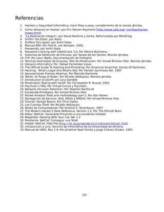Referencias
 1. Hackers y Seguridad Informática, Hack Paso a paso; complemento de la revista @rroba.
 2. Cómo Volverse Un Hacker; por Eric Steven Raymond [http://www.catb.org/~esr/faqs/hacker-
     howto.html]
 3. "La Dedicación íntegra"; por David Rankine y Sorita. Reformulada por BlitzKrieg
 4. Sniffin' the Ether; por Alaric
 5. Sniffers Torn Apart; por Ankit Fadia
 6. Manual ARP; Por Fred N. van Kempen. 2005
 7. Passwords; por Ankit Fadia
 8. Password cracking with L0phtCrack 3.0; Por Patrick Boismenu
 9. Sistemas de Detección de Intrusos; por Sergio de los Santos; Revista @rroba.
 10. FTP; Por Lauri Watts, Documentación de Freespire
 11. Técnicas Avanzadas de Escaneo. Test de Penetración; Por Ismael Briones Vilar, Revista @rroba.
 12. Glosario Informático; Por Rafael Fernández Calvo
 13. The Official Guide To Hacking And Phreaking; Por American Anarchist, Forces Of Darkness.
 14. Hacking: What's Legal And What's Not; Por Xandor SymmLeo Xet. 1987
 15. Aprovechando Puertas Abiertas; Por Marcelo Damonte
 16. Telnet, Yo Tengo el Poder; Por Nicolás Velásquez; Revista @rroba.
 17. Introduction to dsniff; por Lora Danielle
 18. Penetration Testing with dsniff; Por Christopher R. Russel, 2001
 19. Psychotic's FAQ; Por Virtual Circuit y Psychotic.
 20. Network Intrusion Detection: Por Stephen Northcutt
 21. Escalandp Privilegios; Por Ismael Briones Vilar.
 22. Packet Analysis Tools and methodology part 1; Por Don Parker
 23. Denegación de Servicio: DoS, DDoS y DRDoS; Por Ismael Briones Vilar.
 24. Tutorial: Hping2 Basics; Por Chris Gates.
 25. Las Cuentas Shell; Por Nicolás Velázquez.
 26. Redes de Computadoras: Por Andrew S. Tanenbaum. 1997
 27. The Modern Hacker's Desk Reference, Version 1.2; Por The Rhino9 Team
 28. Kliber; NetCat. Sacándole Provecho a una excelente Utilidad
 29. Magikh0e; Hacking With Your Cat -Ver 1.2
 30. Pendiente; NetCat: Conseguir una Shell
 31.Hobbit; NetCat, Help File http://m.nu/program/util/netcat/netcat.html
 32. introducción a unix; Servicio de Informática de la Universidad de Almeria.
 33. Manual de UNIX, Rev 2.4; Por Jonathan Noel Tombs y Jorge Chávez Orzáez. 1995




                                              210
 