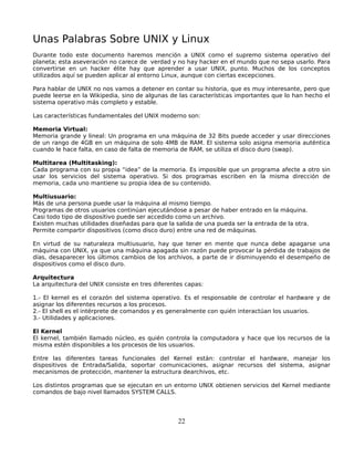 Unas Palabras Sobre UNIX y Linux
Durante todo este documento haremos mención a UNIX como el supremo sistema operativo del
planeta; esta aseveración no carece de verdad y no hay hacker en el mundo que no sepa usarlo. Para
convertirse en un hacker élite hay que aprender a usar UNIX, punto. Muchos de los conceptos
utilizados aquí se pueden aplicar al entorno Linux, aunque con ciertas excepciones.

Para hablar de UNIX no nos vamos a detener en contar su historia, que es muy interesante, pero que
puede leerse en la Wikipedia, sino de algunas de las características importantes que lo han hecho el
sistema operativo más completo y estable.

Las características fundamentales del UNIX moderno son:

Memoria Virtual:
Memoria grande y lineal: Un programa en una máquina de 32 Bits puede acceder y usar direcciones
de un rango de 4GB en un máquina de solo 4MB de RAM. El sistema solo asigna memoria auténtica
cuando le hace falta, en caso de falta de memoria de RAM, se utiliza el disco duro (swap).

Multitarea (Multitasking):
Cada programa con su propia “idea” de la memoria. Es imposible que un programa afecte a otro sin
usar los servicios del sistema operativo. Si dos programas escriben en la misma dirección de
memoria, cada uno mantiene su propia idea de su contenido.

Multiusuario:
Más de una persona puede usar la máquina al mismo tiempo.
Programas de otros usuarios continúan ejecutándose a pesar de haber entrado en la máquina.
Casi todo tipo de dispositivo puede ser accedido como un archivo.
Existen muchas utilidades diseñadas para que la salida de una pueda ser la entrada de la otra.
Permite compartir dispositivos (como disco duro) entre una red de máquinas.

En virtud de su naturaleza multiusuario, hay que tener en mente que nunca debe apagarse una
máquina con UNIX, ya que una máquina apagada sin razón puede provocar la pérdida de trabajos de
días, desaparecer los últimos cambios de los archivos, a parte de ir disminuyendo el desempeño de
dispositivos como el disco duro.

Arquitectura
La arquitectura del UNIX consiste en tres diferentes capas:

1.- El kernel es el corazón del sistema operativo. Es el responsable de controlar el hardware y de
asignar los diferentes recursos a los procesos.
2.- El shell es el intérprete de comandos y es generalmente con quién interactúan los usuarios.
3.- Utilidades y aplicaciones.

El Kernel
El kernel, también llamado núcleo, es quién controla la computadora y hace que los recursos de la
misma estén disponibles a los procesos de los usuarios.

Entre las diferentes tareas funcionales del Kernel están: controlar el hardware, manejar los
dispositivos de Entrada/Salida, soportar comunicaciones, asignar recursos del sistema, asignar
mecanismos de protección, mantener la estructura dearchivos, etc.

Los distintos programas que se ejecutan en un entorno UNIX obtienen servicios del Kernel mediante
comandos de bajo nivel llamados SYSTEM CALLS.




                                                  22
 