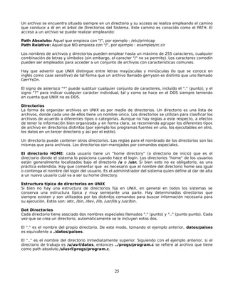 Un archivo se encuentra situado siempre en un directorio y su acceso se realiza empleando el camino
que conduce a él en el árbol de Directorios del Sistema. Este camino es conocido como el PATH. El
acceso a un archivo se puede realizar empleando:

Path Absoluto: Aquel que empieza con "/", por ejemplo : /etc/printcap
Path Relativo: Aquel que NO empieza con "/", por ejemplo : examples/rc.cir

Los nombres de archivos y directorios pueden emplear hasta un máximo de 255 caracteres, cualquier
combinación de letras y símbolos (sin embargo, el caracter "/" no se permite). Los caracteres comodín
pueden ser empleados para acceder a un conjunto de archivos con características comunes.

Hay que advertir que UNIX distingue entre letras mayúsculas y minúsculas (lo que se conoce en
inglés como case sensitive) de tal forma que un archivo llamado gerryson es distinto que uno llamado
GerrYsOn.

El signo de asterisco “*” puede sustituir cualquier conjunto de caracteres, incluído el “.” (punto); y el
signo “?” para indicar cualquier carácter individual, tal y como se hace en el DOS siempre teniendo
en cuenta que UNIX no es DOS.

Directorios
La forma de organizar archivos en UNIX es por medio de directorios. Un directorio es una lista de
archivos, donde cada uno de ellos tiene un nombre único. Los directorios se utilizan para clasificar los
archivos de acuerdo a diferentes tipos o categorías. Aunque no hay reglas a este respecto, a efectos
de tener la información bien organizada y en forma clara, se recomienda agrupar los diferentes tipos
de archivo en directorios distintos (por ejemplo los programas fuentes en uno, los ejecutables en otro,
los datos en un tercer directorio y así por el estilo).

Un directorio puede contener otros directorios. Las reglas para el nombrado de los directorios son las
mismas que para archivos. Los directorios son manejados por comandos especiales.

El directorio HOME: cada usuario tiene un "home directory" (o directorio de inicio) que es el
directorio donde el sistema lo posiciona cuando hace el login. Los directorios "home" de los usuarios
están generalmente localizados bajo el directorio /u o /usr. Si bien esto no es obligatorio, es una
práctica extendida. Hay que comentar que es necesario que el nombre del directorio home sea igual
o contenga el nombre del login del usuario. Es el administrador del sistema quien define al dar de alta
a un nuevo usuario cuál va a ser su home directory.

Estructura típica de directorios en UNIX
Si bien no hay una estructura de directorios fija en UNIX, en general en todos los sistemas se
conserva una estructura típica y muy semejante una parte. Hay determinados directorios que
siempre existen y son utilizados por los distintos comandos para buscar información necesaria para
su ejecución. Estos son: /etc, /bin, /dev, /lib, /usr/lib y /usr/bin.

Dot Directories
Cada directorio tiene asociado dos nombres especiales llamados "." (punto) y ".." (punto punto). Cada
vez que se crea un directorio, automáticamente se le incluyen estos dos.

El "." es el nombre del propio directorio. De este modo, tomando el ejemplo anterior, datos/paises
es equivalente a ./datos/paises.

El ".." es el nombre del directorio inmediatamente superior. Siguiendo con el ejemplo anterior, si el
directorio de trabajo es /u/usrl/datos, entonces ../progs/program.c se refiere al archivo que tiene
como path absoluto /ulusrl/progs/program.c.




                                                   25
 