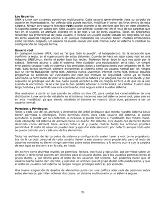 Los Usuarios
UNIX y Linux son sistemas operativos multiusuario. Cada usuario generalmente tiene su carpeta de
usuario en /home/usuario. Por defecto sólo puede escribir, modificar y borrar archivos dentro de esta
carpeta. Ningún otro usuario (excepto root) puede acceder a los archivos que hay en este directorio,
ni siquiera puede ver cuáles son. Este usuario -por defecto- puede leer en el resto de las carpetas que
hay en el sistema de archivos excepto en la de root y las de otros usuarios. Todos los programas
recuerdan las preferencias de cada usuario, e incluso un usuario puede instalar un programa sin que
los otros usuarios tengan acceso a él; aunque instalando los usuarios tienen muchas limitaciones
como veremos después. Un usuario no puede causar por este motivo daño al sistema ni cambiar su
configuración de ninguna forma.

Usuario root
En cualquier sistema UNIX, root es "el que todo lo puede", el todopoderoso. Es la excepción que
confirma la regla, es el superusuario de estos sistemas. Cuando se hace un login como root en una
máquina GNU/Linux, siente el poder bajo tus teclas. Podemos hacer todo lo que nos pase por la
cabeza. Tenemos acceso a todo el sistema. Pero cuidado: una equivocación sería fatal. Un simple
error podría colapsar todo el sistema y los preciados datos y configuraciones que tengamos en él. Por
esto, para tareas normales siempre entraremos al sistema como un usuario normal por los riesgos
que se corren trabajando como root. Además nunca usaremos Internet como root. Incluso algunos
programas no permiten ser ejecutados por root por motivos de seguridad. Como ya se habrá
adivinado, la contraseña de root se la guarda uno en la cabeza y se asegura que no se le olvida, y por
supuesto se preocupa uno de que nadie pueda acceder a ella en ningún archivo o de que no la ven
cuando la escribimos. Si se cree que la han podido adivinar o están cerca, se cambia. Cuanto más
larga, tediosa y sin sentido sea esta contraseña, más seguro estará nuestro sistema.

Una anotación a parte es que cuando se utiliza un Live CD, para probar las características de una
distribución Linux antes de instalarlo en el sistema, hacemos uso del sistema como root, pero solo es
en esta modalidad, ya que siendo instalado el sistema en nuestro disco duro, pasamos a ser un
usuario normal.

Permisos y Privilegios
Todos y cada uno de los archivos y directorios del árbol jerárquico que monta nuestro sistema Linux
tienen permisos o privilegios. Estos permisos dicen, para cada usuario del sistema, si puede
ejecutarlo, si puede ver su contenido, o inclusive si puede borrarlo o modificarlo. Del mismo modo,
cada elemento del sistema de archivos tiene un dueño. Por defecto, este dueño del elemento (tanto
directorio como archivo) tiene acceso total a él y puede realizar todas las acciones posibles
permitidas. El resto de usuarios pueden leer y ejecutar este elemento por defecto aunque todo esto
se puede cambiar para cada uno de los elementos.

Todos los archivos de las carpetas de sistema y configuración suelen tener a root como propietario.
Los de la carpeta personal de cada usuario tienen a ese usuario como propietario, pero el resto de
usuarios normales no tienen ningún permiso sobre estos elementos, y lo mismo ocurre con la carpeta
de root (que se encuentra en la raíz, en /root).

Un archivo tiene distintos niveles de permisos: lectura, escritura y ejecución. Los permisos sobre un
archivo (o directorio) pueden ser distintos para el usuario dueño, para los usuarios pertenecientes al
grupo dueño, y por último para el resto de los usuarios del sistema. Así, podemos hacer que el
usuario dueño puede leer, escribir, y ejecutar un archivo; que el grupo dueño solo pueda leerlo, y que
el resto de usuarios del sistema no tengan ningún privilegio sobre él, por ejemplo.

Una buena asignación de dueños de elementos junto con una política adecuada de permisos sobre
estos elementos, permiten obtener dos cosas: un sistema multiusuario, y un sistema seguro.




                                                  26
 