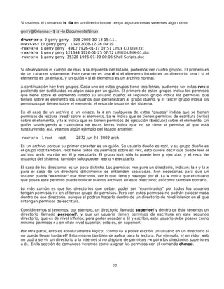 Si usamos el comando ls -la en un directorio que tenga algunas cosas veremos algo como:

gerry@Orianna:~$ ls -la Documents/Linux

drwxr-xr-x 2 gerry gerry 328 2008-10-13 15:11 .
drwxr-xr-x 17 gerry gerry 1040 2008-12-26 09:29 ..
-rwxr-xr-x 1 gerry gerry 4912 1926-01-17 07:51 Linux CD Live.txt
-rwxr-xr-x 1 gerry gerry 121344 1926-01-25 07:52 LINUX-UNIX-01.doc
-rwxr-xr-x 1 gerry gerry 35328 1926-01-23 00:06 Shell Scripts.doc


Si observamos el campo de más a la izquierda del listado, podemos ver cuatro grupos. El primero es
de un caracter solamente. Este caracter es una d si el elemento listado es un directorio, una l si el
elemento es un enlace, y un guión - si el elemento es un archivo normal.

A continuación hay tres grupos. Cada uno de estos grupos tiene tres letras, pudiendo ser estas rwx o
pudiendo ser sustituidas en algún caso por un guión. El primero de estos grupos indica los permisos
que tiene sobre el elemento listado su usuario dueño; el segundo grupo indica los permisos que
tienen sobre el elemento los usuarios que pertenezcan al grupo dueño, y el tercer grupo indica los
permisos que tienen sobre el elemento el resto de usuarios del sistema.

En el caso de un archivo o un enlace, la r en cualquiera de estos "grupos" indica que se tienen
permisos de lectura (read) sobre el elemento. La w indica que se tienen permisos de escritura (write)
sobre el elemento, y la x indica que se tienen permisos de ejecución (Execute) sobre el elemento. Un
guión sustituyendo a cualquiera de estas letras indica que no se tiene el permiso al que está
sustituyendo. Así, veamos algún ejemplo del listado anterior:

-rwxr-xr-x 1 root   root      2872 Jun 24 2002 arch

Es un archivo porque su primer caracter es un guión. Su usuario dueño es root, y su grupo dueño es
el grupo root también. root tiene todos los permisos sobre él: rwx, esto quiere decir que puede leer el
archivo arch, escribir en él y ejecutarlo. El grupo root sólo lo puede leer y ejecutar, y el resto de
usuarios del sistema, también sólo pueden leerlo y ejecutarlo.

El caso de los directorios es un poco distinto. Los permisos rwx para un directorio, indican: la r y la x
para el caso de un directorio difícilmente se entienden separadas. Son necesarias para que un
usuario pueda "examinar" ese directorio, ver lo que tiene y navegar por él. La w indica que el usuario
que posea este permiso puede colocar nuevos archivos en este directorio; así como también borrarlo.

Lo más común es que los directorios que deban poder ser "examinados" por todos los usuarios
tengan permisos r-x en el tercer grupo de permisos. Pero con estos permisos no podrán colocar nada
dentro de ese directorio, aunque sí podrán hacerlo dentro de un directorio de nivel inferior en el que
sí tengan permisos de escritura.

Consideremos si tenemos, por ejemplo, un directorio llamado superior/ y dentro de éste tenemos un
directorio llamado personal/, y que un usuario tienen permisos de escritura en este segundo
directorio, que es de nivel inferior; para poder acceder a él y escribir, este usuario debe poseer como
mínimo permisos r-x en el de nivel superior, esto es, en superior/.

Por otra parte, esto es absolutamente lógico: ¿cómo va a poder escribir un usuario en un directorio si
no puede llegar hasta él? Esto mismo también se aplica para la lectura. Por ejemplo, el servidor web
no podrá servir un directorio a la Internet si no dispone de permisos r-x para los directorios superiores
a él. En la sección de comandos veremos como asignar los permisos con el comando chmod.




                                                   27
 