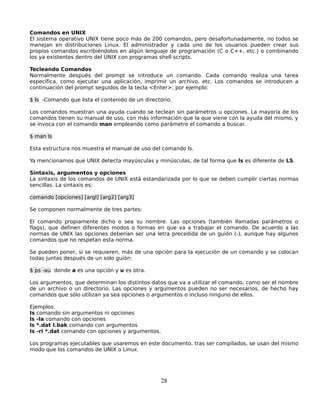 Comandos en UNIX
El sistema operativo UNIX tiene poco más de 200 comandos, pero desafortunadamente, no todos se
manejan en distribuciones Linux. El administrador y cada uno de los usuarios pueden crear sus
propios comandos escribiéndolos en algún lenguaje de programación (C o C++, etc.) o combinando
los ya existentes dentro del UNIX con programas shell scripts.

Tecleando Comandos
Normalmente después del prompt se introduce un comando. Cada comando realiza una tarea
específica, como ejecutar una aplicación, imprimir un archivo, etc. Los comandos se introducen a
continuación del prompt seguidos de la tecla <Enter>; por ejemplo:

$ ls -Comando que lista el contenido de un directorio.

Los comandos muestran una ayuda cuando se teclean sin parámetros u opciones. La mayoría de los
comandos tienen su manual de uso, con más información que la que viene con la ayuda del mismo, y
se invoca con el comando man empleando como parámetro el comando a buscar.

$ man ls

Esta estructura nos muestra el manual de uso del comando ls.

Ya mencionamos que UNIX detecta mayúsculas y minúsculas, de tal forma que ls es diferente de LS.

Sintaxis, argumentos y opciones
La sintaxis de los comandos de UNIX está estandarizada por lo que se deben cumplir ciertas normas
sencillas. La sintaxis es:

comando [opciones] [argl] [arg2] [arg3]

Se componen normalmente de tres partes:

El comando propiamente dicho o sea su nombre. Las opciones (también llamadas parámetros o
flags), que definen diferentes modos o formas en que va a trabajar el comando. De acuerdo a las
normas de UNIX las opciones deberían ser una letra precedida de un guión (-), aunque hay algunos
comandos que no respetan esta norma.

Se pueden poner, si se requieren, más de una opción para la ejecución de un comando y se colocan
todas juntas después de un solo guión:

$ ps -au donde a es una opción y u es otra.

Los argumentos, que determinan los distintos datos que va a utilizar el comando, como ser el nombre
de un archivo o un directorio. Las opciones y argumentos pueden no ser necesarios, de hecho hay
comandos que sólo utilizan ya sea opciones o argumentos o incluso ninguno de ellos.

Ejemplos:
Is comando sin argumentos ni opciones
ls -la comando con opciones
ls *.dat I.bak comando con argumentos
Is -ri *.dat comando con opciones y argumentos.

Los programas ejecutables que usaremos en este documento, tras ser compilados, se usan del mismo
modo que los comandos de UNIX o Linux.




                                                  28
 