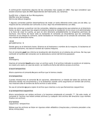 A continuación mostramos algunos de los comandos más usados en UNIX. Hay que considerar que
existen diversos tipos de UNIX dependiendo del frabricante, así, tenemos:

SunOS Unix y Solaris de Sun Microsystems
DIGITAL Unix de Compaq
SGI Irix de Sillicon Graphics

Y algunos comandos podrían desempeñarse de modo un tanto diferente entre cada uno de ellos. La
mayoría de los comandos son comunes a Linux. Aquí nos entretendremos con ellos.

Antes de comenzar a practicar con los comandos, debemos asegurarnos que estamos en el directorio
home, es decir, aquel que nos asignó el sistema durante la instalación (si es Linux) o el administrador
a la hora de crear la cuenta, ya que en otro directorio probablemente no tengamos permisos de
escritura. Una forma de hacer esto es tecleando el comando cd (recordemos que los comandos,
mientras no se indique lo contrario, serán tecleados en minúsculas) en la consola de comandos. Esto
nos moverá al directorio home.

~$ cd
gerry@Orianna:~$

Donde gerry es el directorio home. Orianna es el hostname o nombre de la maquina. Si tecleamos el
comando hostname, nos dará el nombre de nuestra máquina.

Con el comando pwd nos informa la localización del directorio en el sistema de archivos. No hay que
confundir el nombre del comando con la abreviatura común del término password.

$ pwd
/home/gerry

Usamos el comando touch para crear un archivo vacío. Si el archivo indicado no existe en el sistema,
se creará uno vacío; en caso de existir, se modifica la fecha del último acceso al archivo.

$ touch temparchivo

Ahora usaremos el comando ls para verificar que lo hemos creado:

$ ls temparchivo

Cuando introducimos el comando ls sin opciones, obtendremos un listado de todos los archivos del
directorio donde nos encontremos y si lo tecleamos usando como argumento el nombre del archivo,
nos mostrará sólo el nombre de dicho archivo si este existe.

Se usa el comando cp para copiar el archivo que creamos a uno que llamaremos copyarchivo:

$ cp temparchivo copyarchivo

Ahora necesitamos ver ambos archivos y lo hacemos empleando el comodín "*". De este modo, el
comando ls *archivo nos listará ambos archivos (y cualquier otro archivo del directorio cuyo nombre
finalice con archivo):

$ ls *archivo
copyarchivo temparchivo

Nótese que los archivos se listan en riguroso orden alfabético (mayúsculas y números preceden a las
letras minúsculas).


                                                  29
 