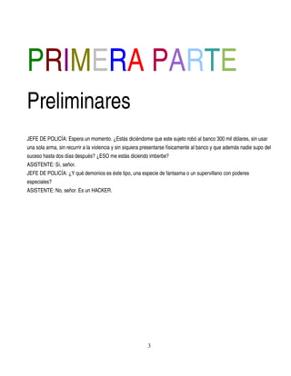 PRIMERA PARTE 
Preliminares
JEFE DE POLICÍA: Espera un momento. ¿Estás diciéndome que este sujeto robó al banco 300 mil dólares, sin usar 
una sola arma, sin recurrir a la violencia y sin siquiera presentarse físicamente al banco y que además nadie supo del 
suceso hasta dos días después? ¿ESO me estás diciendo imberbe?
ASISTENTE: Sí, señor.
JEFE DE POLICÍA: ¿Y qué demonios es éste tipo, una especie de fantasma o un supervillano con poderes 
especiales?
ASISTENTE: No, señor. Es un HACKER.




                                                          3
 
