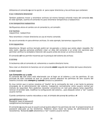 Utilizamos el comando cp con la opción -r para copiar directorios y los archivos que contienen:

$ cp –r directorio directorio2

Tambien podemos mover y renombrar archivos (al mismo tiempo) echando mano del comando mv.
En este ejemplo, usamos el comando mv para renombrar temparchivo a nadaarchivo:

$ mv temparchivo nadaarchivo

Verifiquemos ahora el cambio con el comando ls y el comodín:

$ ls *archivo
copyarchivo nadaarchivo

Para renombrar o mover directorios se usa el mismo comando.

Se usa el comando rm para eliminar archivos. En este ejemplo, borraremos copyarchivo:

$ rm copyarchivo

Advertencia: Ningún archivo borrado podrá ser recuperado a menos que exista algún respaldo. Por
esta razón, algunas personas prefieren crear un alias del comando o un script con opciones que
permitan verificar la verdadera intención del usuario antes de enviar un archivo al olvido.

El comando cd nos permite movernos por la jerarquía del sistema de archvos:

$ cd /tmp

Si tecleamos sólo el comando cd, volveremos a nuestro directorio home.

Para crear un directorio lo haremos con el comando mkdir seguido del nombre del nuevo directorio:

$ mkdir newdir

Los Comandos su y sudo
El comando su (Set User) está relacionado con el login en el sistema y con los permisos. El uso
principal de este comando es que un usuario normal adquiera los permisos de otro usuario del
sistema (incluido root) siempre y cuando conozca su password.

Es muy común que si somos nosotros el "dueño" de la contraseña de root, y por tanto la persona
encargada de la administración del sistema, trabajemos normalmente como usuario normal por
motivos de seguridad. Pero podemos necesitar convertirnos en root para alguna tarea específica:
reiniciar el servidor web, modificar la configuración del sistema... para después volver a "ser" nuestro
usuario normal.

Cuando cambiamos nuestra naturaleza a root, el símbolo del prompt $ cambia a #

gerry@Orianna:~$ su
Password: [aquí el password]
root@Orianna:/home/gerry#

El comando su asume que el usuario actual quiere adquirir los permisos de root. Si proporcionamos el
password adecuado ya los tendremos. Podemos ahora hacer las tareas de administración que
necesitemos. Tecleando exit volveremos a "ser" nuestro usuario normal.



                                                  30
 