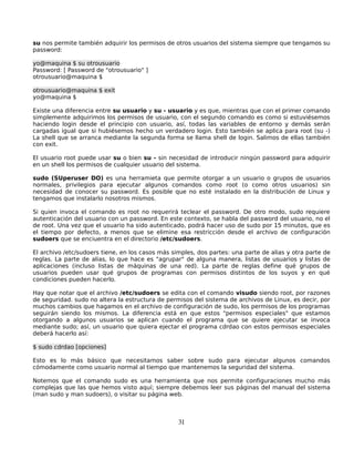 su nos permite también adquirir los permisos de otros usuarios del sistema siempre que tengamos su
password:

yo@maquina $ su otrousuario
Password: [ Password de "otrousuario" ]
otrousuario@maquina $

otrousuario@maquina $ exit
yo@maquina $

Existe una diferencia entre su usuario y su - usuario y es que, mientras que con el primer comando
simplemente adquirimos los permisos de usuario, con el segundo comando es como si estuviésemos
haciendo login desde el principio con usuario, así, todas las variables de entorno y demás serán
cargadas igual que si hubiésemos hecho un verdadero login. Esto también se aplica para root (su -)
La shell que se arranca mediante la segunda forma se llama shell de login. Salimos de ellas también
con exit.

El usuario root puede usar su o bien su - sin necesidad de introducir ningún password para adquirir
en un shell los permisos de cualquier usuario del sistema.

sudo (SUperuser DO) es una herramieta que permite otorgar a un usuario o grupos de usuarios
normales, privilegios para ejecutar algunos comandos como root (o como otros usuarios) sin
necesidad de conocer su password. Es posible que no esté instalado en la distribución de Linux y
tengamos que instalarlo nosotros mismos.

Si quien invoca el comando es root no requerirá teclear el password. De otro modo, sudo requiere
autenticación del usuario con un password. En este contexto, se habla del password del usuario, no el
de root. Una vez que el usuario ha sido autenticado, podrá hacer uso de sudo por 15 minutos, que es
el tiempo por defecto, a menos que se elimine esa restricción desde el archivo de configuración
sudoers que se enciuentra en el directorio /etc/sudoers.

El archivo /etc/sudoers tiene, en los casos más simples, dos partes: una parte de alias y otra parte de
reglas. La parte de alias, lo que hace es "agrupar" de alguna manera, listas de usuarios y listas de
aplicaciones (incluso listas de máquinas de una red). La parte de reglas define qué grupos de
usuarios pueden usar qué grupos de programas con permisos distintos de los suyos y en qué
condiciones pueden hacerlo.

Hay que notar que el archivo /etc/sudoers se edita con el comando visudo siendo root, por razones
de seguridad. sudo no altera la estructura de permisos del sistema de archivos de Linux, es decir, por
muchos cambios que hagamos en el archivo de configuración de sudo, los permisos de los programas
seguirán siendo los mismos. La diferencia está en que estos "permisos especiales" que estamos
otorgando a algunos usuarios se aplican cuando el programa que se quiere ejecutar se invoca
mediante sudo; así, un usuario que quiera ejectar el programa cdrdao con estos permisos especiales
deberá hacerlo así:

$ sudo cdrdao [opciones]

Esto es lo más básico que necesitamos saber sobre sudo para ejecutar algunos comandos
cómodamente como usuario normal al tiempo que mantenemos la seguridad del sistema.

Notemos que el comando sudo es una herramienta que nos permite configuraciones mucho más
complejas que las que hemos visto aquí; siempre debemos leer sus páginas del manual del sistema
(man sudo y man sudoers), o visitar su página web.



                                                  31
 
