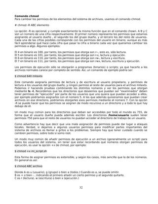 Comando chmod
Para cambiar los permisos de los elementos del sistema de archivos, usamos el comando chmod.

# chmod -R ABC elemento

La opción -R es opcional, y cumple exactamente la misma función que en el comando chown. A B y C
son un número de una cifra respectivamente. El primer número representa los permisos que estamos
asignando al usuario dueño , el segundo los del grupo dueño, y el tercero los del resto de usuarios.
Cada una de las cifras posibles corresponde con los permisos del usuario en binario; aunque es más
fácil aprenderse qué hace cada cifra que pasar la cifra a binario cada vez que queramos cambiar los
permisos a algo. Algunos ejemplos:

El   4   en   binario   es   100,   por   tanto,   los   permisos   que   otorga   son   r--, esto es, sólo lectura.
El   5   en   binario   es   101,   por   tanto,   los   permisos   que   otorga   son   r-x, lectura y ejecución.
El   6   en   binario   es   110,   por   tanto,   los   permisos   que   otorga   son   rw-, lectura y escritura.
El   7   en   binario   es   111,   por   tanto,   los   permisos   que   otorga   son   rwx, lectura, escritura y ejecución.

Los permisos de ejecución sólo se otorgarán a programas (binarios) o scripts; ya que hacerlo a los
archivos normales carece por completo de sentido. Así, un comando de ejemplo podría ser:

$ chmod 640 mitexto

Este comando asignaría permisos de lectura y de escritura al usuario propietario, y permisos de
lectura a los usuarios del grupo dueño, y ningún permiso al resto de usuarios para el archivo mitexto.
Podemos ir haciendo pruebas combinando los distintos números y ver los permisos que otorgan
mediante ls -l. Recordemos que los directorios que deseemos que puedan ser "examinados" deben
tener permisos de "ejecución" por parte de los usuarios que uno quiera que puedan acceder a ellos,
por ejemplo podríamos asignarlos con el número 5. A los que además quisieramos que puedan crear
archivos en ese directorio, podríamos otorgarles esos permisos mediante el número 7. Con la opción
-R se puede hacer que los permisos se asignen de modo recursivo a un directorio y a todo lo que hay
debajo de él.

Un modo muy común para los directorios que deban ser accesibles por todo el mundo es 755, de
forma que el usuario dueño pueda además escribir. Los directorios /home/usuario suelen tener
permisos 750 para que el resto de usuarios no puedan acceder al directorio de trabajo de un usuario.

Como advertencia hay que decir que una mala asignación de permisos puede dar lugar a ataques
locales. Verdad, si dejamos a algunos usuarios permisos para modificar partes importantes del
sistema de archivos es llamar a gritos a los problemas. Siempre hay que tener cuidado cuando se
cambien permisos, sobre todo si somo root.

Un modo muy común de añadir permisos de ejecución a un archivo (generalmente un script) para
todos los usuarios del sistema, sin tener que estar recordando qué números otorgan permisos de
ejecución, es usar la opción +x de chmod, por ejemplo:

$ chmod +x mi_script.sh

Esta forma de asignar permisos es extensible, y según los casos, más sencilla que la de los números.
En general es así:

$ chmod ABC archivo

Donde A es u (usuario), g (grupo) o bien a (todos.) Cuando es a, se puede omitir.
B es + o bien - , indicando el primero añadir un cierto permiso y el segundo quitarlo.
C es r (lectura), w (escritura) o bien x (ejecución.)


                                                                      32
 