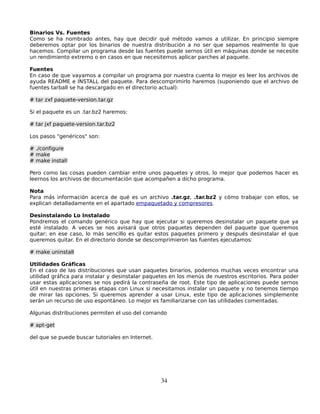 Binarios Vs. Fuentes
Como se ha nombrado antes, hay que decidir qué método vamos a utilizar. En principio siempre
deberemos optar por los binarios de nuestra distribución a no ser que sepamos realmente lo que
hacemos. Compilar un programa desde las fuentes puede sernos útil en máquinas donde se necesite
un rendimiento extremo o en casos en que necesitemos aplicar parches al paquete.

Fuentes
En caso de que vayamos a compilar un programa por nuestra cuenta lo mejor es leer los archivos de
ayuda README e INSTALL del paquete. Para descomprimirlo haremos (suponiendo que el archivo de
fuentes tarball se ha descargado en el directorio actual):

# tar zxf paquete-version.tar.gz

Si el paquete es un .tar.bz2 haremos:

# tar jxf paquete-version.tar.bz2

Los pasos "genéricos" son:

# ./configure
# make
# make install

Pero como las cosas pueden cambiar entre unos paquetes y otros, lo mejor que podemos hacer es
leernos los archivos de documentación que acompañen a dicho programa.

Nota
Para más información acerca de qué es un archivo .tar.gz, .tar.bz2 y cómo trabajar con ellos, se
explican detalladamente en el apartado empaquetado y compresores.

Desinstalando Lo Instalado
Pondremos el comando genérico que hay que ejecutar si queremos desinstalar un paquete que ya
esté instalado. A veces se nos avisará que otros paquetes dependen del paquete que queremos
quitar; en ese caso, lo más sencillo es quitar estos paquetes primero y después desinstalar el que
queremos quitar. En el directorio donde se descomprimieron las fuentes ejecutamos:

# make uninstall

Utilidades Gráficas
En el caso de las distribuciones que usan paquetes binarios, podemos muchas veces encontrar una
utilidad gráfica para instalar y desinstalar paquetes en los menús de nuestros escritorios. Para poder
usar estas aplicaciones se nos pedirá la contraseña de root. Este tipo de aplicaciones puede sernos
útil en nuestras primeras etapas con Linux si necesitamos instalar un paquete y no tenemos tiempo
de mirar las opciones. Si queremos aprender a usar Linux, este tipo de aplicaciones simplemente
serán un recurso de uso espontáneo. Lo mejor es familiarizarse con las utilidades comentadas.

Algunas distribuciones permiten el uso del comando

# apt-get

del que se puede buscar tutoriales en Internet.




                                                  34
 