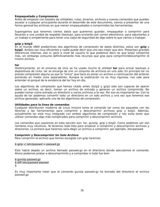 Empaquetado y Compresores
Antes de empezar con listados de utilidades, rutas, binarios, archivos y nuevos comandos que pueden
asustar a cualquier principiante durante el desarrollo de este documento, vamos a presentar de una
forma general los archivos en que vienen empaquetados o comprimidos las herramientas.

Supongamos que tenemos ciertos datos que queremos guardar, empaquetar o comprimir para
llevarlos a una unidad de respaldo (backup), para enviarlos por correo electrónico, para adjuntarlos a
un trabajo o simplemente para tener una copia de seguridad de algo sobre lo que vamos a trabajar.

gzip y bzip2
En el mundo UNIX predominan dos algoritmos de compresión de datos distintos; estos son gzip y
bzip2. Ambos son muy eficientes y nadie puede decir que uno sea mejor que otro. Presentan grandes
diferencias internas, eso sí, pero a nivel de usuario lo que podemos decir es que bzip2 comprime
más, sin embargo consume definitivamente más recursos que gzip para comprimir/descomprimir el
mismo archivo.

tar
Históricamente, en el universo de Unix se ha usado mucho la utilidad tar para enviar backups a
dispositivos de cinta. tar se encarga de unir un conjunto de archivos en uno solo. En principio tar no
provee compresión alguna ya que lo "único" que hace es poner un archivo a continuación del anterior
poniendo en medio unos separadores. Aunque la explicación no es muy rigurosa, nos vale para
entender el porqué de la existencia del tar hoy en día.

Los algoritmos de compresión que hemos citado antes (bzip2 y gzip) solo son capaces de operar
sobre un archivo; es decir, toman un archivo de entrada y generan un archivo comprimido. No
pueden tomar como entrada un directorio o varios archivos a la vez. Por eso es importante tar. Con la
ayuda de tar podemos convertir todo un directorio en un solo archivo y una vez que tenemos ese
archivo generado, aplicarle uno de los algoritmos de compresión.

Utilidades para la línea de comandos
Cualquier distribución moderna de Linux incluirá tanto el comando tar como los paquetes con las
librerías y las herramientas para comprimir y descomprimir archivos gzip y bzip2. Además,
actualmente tar está muy integrado con ambos algoritmos de compresión y nos evita tener que
utilizar comandos algo más complicados para comprimir y descomprimir archivos

Los comandos que usaremos en esta sección son: tar, gunzip, gzip y bzip2. Como podemos ver son
nombres muy intuitivos. Ya tenemos todo listo para empezar a comprimir y descomprimir archivos y
directorios. Lo primero que haremos será elegir un archivo a comprimir; por ejemplo, /etc/passwd.

Comprimir y Descomprimir Un Solo Archivo
Para comprimir el archivo que hemos escogido con gzip haremos:

$ gzip -c /etc/passwd > passwd.gz

Esto habrá dejado un archivo llamado passwd.gz en el directorio donde ejecutamos el comando.
Ahora podemos probar a descomprimirlo y a comprobar si todo fue bien

$ gunzip passwd.gz
$ diff /etc/passwd passwd
$

Es muy importante notar que el comando gunzip passwd.gz ha borrado del directorio el archivo
passwd.gz.




                                                 36
 