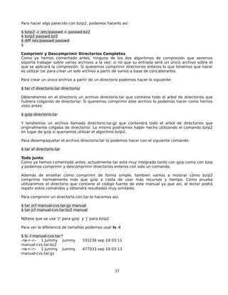 Para hacer algo parecido con bzip2, podemos hacerlo así:

$ bzip2 -c /etc/passwd > passwd.bz2
$ bzip2 passwd.bz2
$ diff /etc/passwd passwd
$

Comprimir y Descomprimir Directorios Completos
Como ya hemos comentado antes, ninguno de los dos algoritmos de compresión que veremos
soporta trabajar sobre varios archivos a la vez; si no que su entrada será un único archivo sobre el
que se aplicará la compresión. Si queremos comprimir directorios enteros lo que tenemos que hacer
es utilizar tar para crear un solo archivo a partir de varios a base de concatenarlos.

Para crear un único archivo a partir de un directorio podemos hacer lo siguiente:

$ tar cf directorio.tar directorio/

Obtendremos en el directorio un archivo directorio.tar que contiene todo el arbol de directorios que
hubiera colgando de directorio/. Si queremos comprimir este archivo lo podemos hacer como hemos
visto antes:

$ gzip directorio.tar

Y tendremos un archivo llamado directorio.tar.gz que contendrá todo el arbol de directorios que
originalmente colgaba de directorio/. Lo mismo podríamos haber hecho utilizando el comando bzip2
en lugar de gzip si queríamos utilizar el algoritmo bzip2.

Para desempaquetar el archivo directorio.tar lo podemos hacer con el siguiente comando:

$ tar xf directorio.tar

Todo Junto
Como ya hemos comentado antes, actualmente tar está muy integrado tanto con gzip como con bzip
y podemos comprimir y descomprimir directorios enteros con solo un comando.

Además de enseñar cómo comprimir de forma simple, tambien vamos a mostrar cómo bzip2
comprime normalmente más que gzip a costa de usar más recursos y tiempo. Como prueba
utilizaremos el directorio que contiene el código fuente de este manual ya que así, el lector podrá
repetir estos comandos y obtendrá resultados muy similares.

Para comprimir un directorio con tar lo hacemos así:

$ tar zcf manual-cvs.tar.gz manual
$ tar jcf manual-cvs.tar.bz2 manual

Nótese que se usa 'z' para gzip y 'j' para bzip2

Para ver la diferencia de tamaños podemos usar ls -l

$ ls -l manual-cvs.tar.*
-rw-r--r-- 1 Jummy Jummy              331236 sep 18 03:11
manual-cvs.tar.bz2
-rw-r--r-- 1 Jummy Jummy              477033 sep 18 03:13
manual-cvs.tar.gz



                                                     37
 