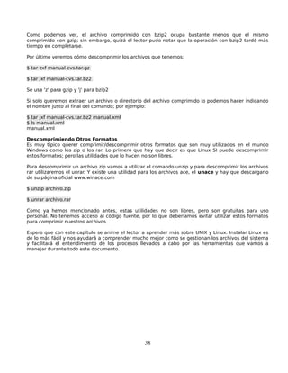 Como podemos ver, el archivo comprimido con bzip2 ocupa bastante menos que el mismo
comprimido con gzip; sin embargo, quizá el lector pudo notar que la operación con bzip2 tardó más
tiempo en completarse.

Por último veremos cómo descomprimir los archivos que tenemos:

$ tar zxf manual-cvs.tar.gz

$ tar jxf manual-cvs.tar.bz2

Se usa 'z' para gzip y 'j' para bzip2

Si solo queremos extraer un archivo o directorio del archivo comprimido lo podemos hacer indicando
el nombre justo al final del comando; por ejemplo:

$ tar jxf manual-cvs.tar.bz2 manual.xml
$ ls manual.xml
manual.xml

Descomprimiendo Otros Formatos
Es muy típico querer comprimir/descomprimir otros formatos que son muy utilizados en el mundo
Windows como los zip o los rar. Lo primero que hay que decir es que Linux SI puede descomprimir
estos formatos; pero las utilidades que lo hacen no son libres.

Para descomprimir un archivo zip vamos a utilizar el comando unzip y para descomprimir los archivos
rar utilizaremos el unrar. Y existe una utilidad para los archivos ace, el unace y hay que descargarlo
de su página oficial www.winace.com

$ unzip archivo.zip

$ unrar archivo.rar

Como ya hemos mencionado antes, estas utilidades no son libres, pero son gratuitas para uso
personal. No tenemos acceso al código fuente, por lo que deberíamos evitar utilizar estos formatos
para comprimir nuestros archivos.

Espero que con este capítulo se anime el lector a aprender más sobre UNIX y Linux. Instalar Linux es
de lo más fácil y nos ayudará a comprender mucho mejor como se gestionan los archivos del sistema
y facilitará el entendimiento de los procesos llevados a cabo por las herramientas que vamos a
manejar durante todo este documento.




                                                 38
 