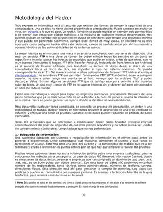 Metodología del Hacker
Todo experto en informática está al tanto de que existen dos formas de romper la seguridad de una
computadora. Una de ellas no tiene víctima predefinida o preestablecida. Puede consistir en enviar un
virus, un troyano, o lo que es peor, un rootkit. También se puede montar un servidor web pornográfico
o de warez9 que descargue código malicioso a la máquina de cualquier ingenuo desprotegido. Hay
quienes gustan de navegar por la gran red en busca de servidores que tengan una seguridad mínima
y que pueda ser penetrada fácilmente. Aunque ésta técnica es muy usada, en realidad no es muy
adecuada como cualquier hacker élite sabe. Además, carece de sentido andar por ahí husmeando y
aprovechándose de las vulnerabilidades de los sistemas ajenos.

La mejor técnica es el marcarse una meta y alcanzarla cumpliendo con una serie de objetivos. Una
web, un servidor FTP o una clave de correo. Se deben enfocar todos los sentidos en un punto en
específico e intentar buscar los huecos de seguridad que pudieran existir, antes de que otros, con no
muy buenas intenciones lo hagan. FTP (File Transfer Protocol, Protocolo de Transferencia de Archivos)
es el servicio de Internet utilizado para transferir un archivo de datos desde el disco de una
computadora hacia el disco de otra, sin importar el tipo de sistema operativo. Su puerto
correspondiente es el 21. De manera similar a otras aplicaciones de Internet, FTP utiliza el enfoque
cliente-servidor. Los servidores FTP que permiten “anonymous FTP” (FTP anónimo), dejan a cualquier
usuario, no solo a quien tenga una cuenta en el host, navegar por los archivos “ftp” y poder
descargar datos. Existen algunos servidores FTP que se configuraron para permitir a los usuarios
subir archivos. Un uso muy común de FTP es recuperar información y obtener software almacenados
en sites de todo el mundo.

Existe una metodología a seguir para lograr los objetivos planteados previamente. Requiere de unos
pasos definidos que ya se han convertido en un estándar a la hora de poner a prueba la intrusión a
un sistema. Hasta se puede generar un reporte donde se detallen las vulnerabilidades.

Para desarrollar cualquier tarea complicada, se necesita un proceso de preparación, un orden y una
metodología de trabajo. Buscar errores en servidores requiere la aportación de una gran cantidad de
esfuerzo y efectuar una serie de pruebas. Saltarse estos pasos puede traducirse en pérdida de datos
esenciales.

Todas las actividades que se describirán a continuación tienen como finalidad principal efectuar
comprobaciones del nivel de seguridad de nuestros propios servidores y no deben nunca ser usadas
sin consentimiento contra otras computadoras que no nos pertenezcan.

1.- Búsqueda de Información
Una cautelosa búsqueda de sistemas y recopilación de información es el primer paso antes de
ponerse a experimentar. Debe comprobarse qué máquinas componen el sistema y qué rango de
direcciones IP ocupan. Esto nos dará una idea del alcance y la complejidad del trabajo que va a ser
realizado y ayuda a identificar los puntos débiles por los que hay que empezar a realizar las pruebas.

Muchas veces podemos tener acceso a información pública sobre una empresa cualquiera, pero no
conocemos los métodos para conseguirla. La base de datos NIC (Network Information Center), donde
se almacenan los datos de las personas o empresas que han comprado un dominio de tipo .com, .mx,
.net, etc, es un buen punto por donde arrancar. Con esta base de datos NIC podremos encontrar
nombre de los responsables, tanto técnicos como administrativos, números de teléfono, correos,
direcciones físicas. Esta dirección está ahí para gestionar la compra de dominios. Los datos son
públicos y pueden ser consultados por cualquier persona. Es análogo a la Sección Amarilla de la guía
telefónica, pero referida a los dominios en Internet.

9 Warez Esta palabra se aplica en dos sentidos: uno como la copias piratas de los programas; el otro alude a las versiones de software 
protegido a las que se ha retirado fraudulentamente la protección. Es plural en jerga de ware (Mercancías).


                                                                     39
 